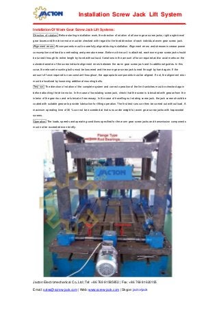 Jacton Electromechanical Co.,Ltd | Tel: +86 769 81585852 | Fax: +86 769 81620195
Email: sales@screw-jack.com | Web: www.screw-jack.com | Skype: jactonjack
Installation Screw Jack Lift System
Installation Of Worm Gear Screw Jack Lift Systems:
Direction of rotation: Before starting installation work, the direction of rotation of all worm gear screw jacks, right angle bevel
gear boxes and the drive motor must be checked with regard to the feed direction of each individual worm gear screw jack.
Alignment errors: All components must be carefully aligned during installation. Alignment errors and stresses increase power
consumption and lead to overheating and premature wear. Before a drive unit is attached, each worm gear screw jack should
be turned through its entire length by hand without load. Variations in the amount of force required and/or axial marks on the
outside diameter of the screw indicate alignment errors between the worm gear screw jack and its additional guides. In this
case, the relevant mounting bolts must be loosened and the worm gear screw jack turned through by hand again. If the
amount of force required is now constant throughout, the appropriate components must be aligned. If not, the alignment error
must be localized by loosening additional mounting bolts.
Test run: The direction of rotation of the complete system and correct operation of the limit switches must be checked again
before attaching the drive motor. In the case of translating screw jack, check that the screw is lubricated with grease from the
interior of the gear box and re-lubricate if necessary. In the case of travelling nut rotating screw jack, the jack screw should be
coated with suitable grease to provide lubrication for lifting operation. The first test runs can then be carried out without load. A
maximum operating time of 30 % can not be exceeded at trial runs under weight for worm gear screw jacks with trapezoidal
screws.
Operation: The loads, speeds and operating conditions specified for the worm gear screw jacks and transmission components
must not be exceeded even briefly.
 