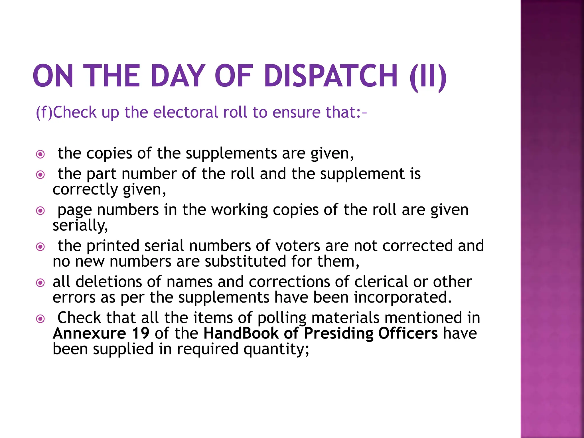 (f)Check up the electoral roll to ensure that:–
 the copies of the supplements are given,
 the part number of the roll and the supplement is
correctly given,
 page numbers in the working copies of the roll are given
serially,
 the printed serial numbers of voters are not corrected and
no new numbers are substituted for them,
 all deletions of names and corrections of clerical or other
errors as per the supplements have been incorporated.
 Check that all the items of polling materials mentioned in
Annexure 19 of the HandBook of Presiding Officers have
been supplied in required quantity;
 