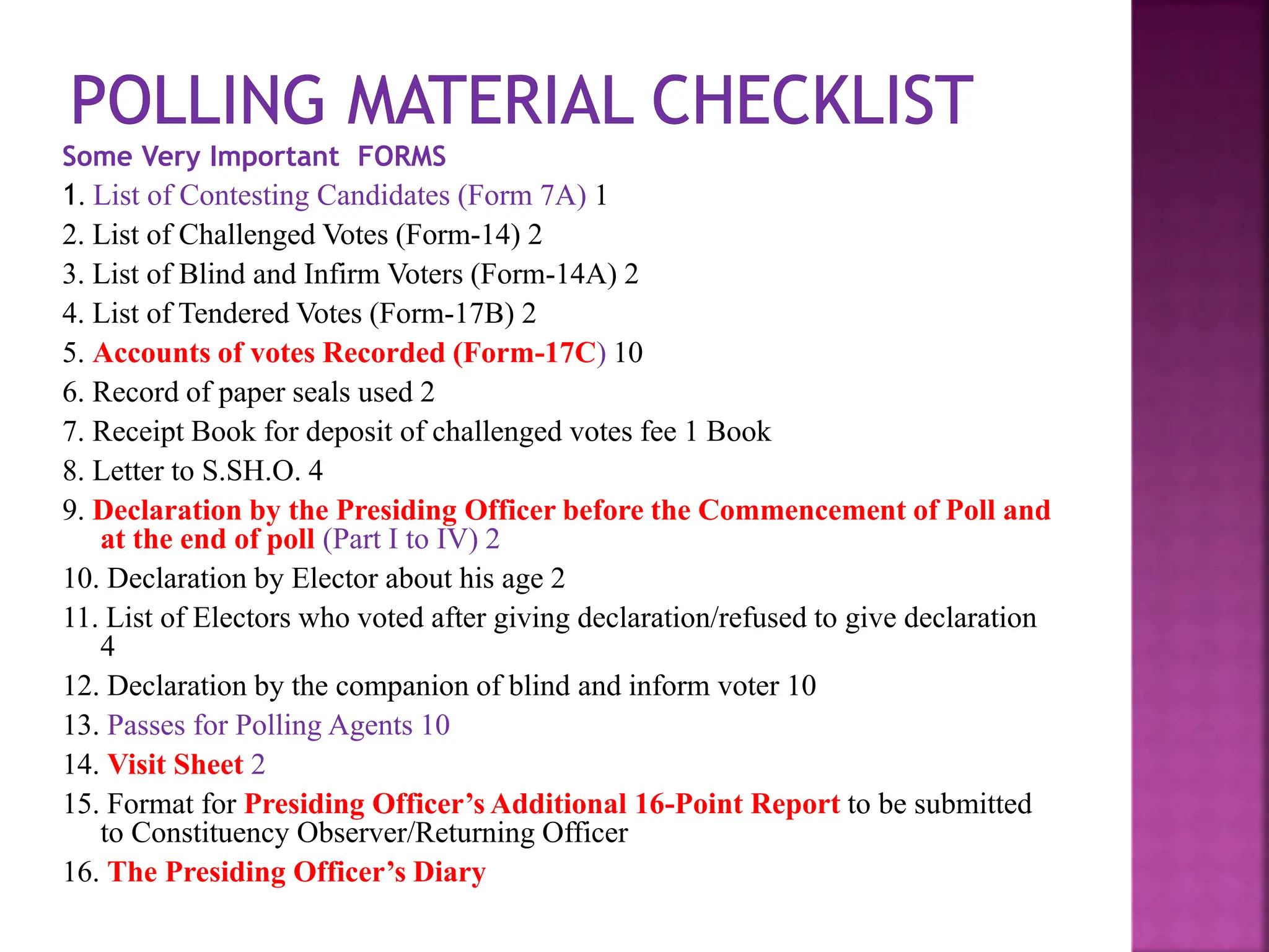 Some Very Important FORMS
1. List of Contesting Candidates (Form 7A) 1
2. List of Challenged Votes (Form-14) 2
3. List of Blind and Infirm Voters (Form-14A) 2
4. List of Tendered Votes (Form-17B) 2
5. Accounts of votes Recorded (Form-17C) 10
6. Record of paper seals used 2
7. Receipt Book for deposit of challenged votes fee 1 Book
8. Letter to S.SH.O. 4
9. Declaration by the Presiding Officer before the Commencement of Poll and
at the end of poll (Part I to IV) 2
10. Declaration by Elector about his age 2
11. List of Electors who voted after giving declaration/refused to give declaration
4
12. Declaration by the companion of blind and inform voter 10
13. Passes for Polling Agents 10
14. Visit Sheet 2
15. Format for Presiding Officer’s Additional 16-Point Report to be submitted
to Constituency Observer/Returning Officer
16. The Presiding Officer’s Diary
 