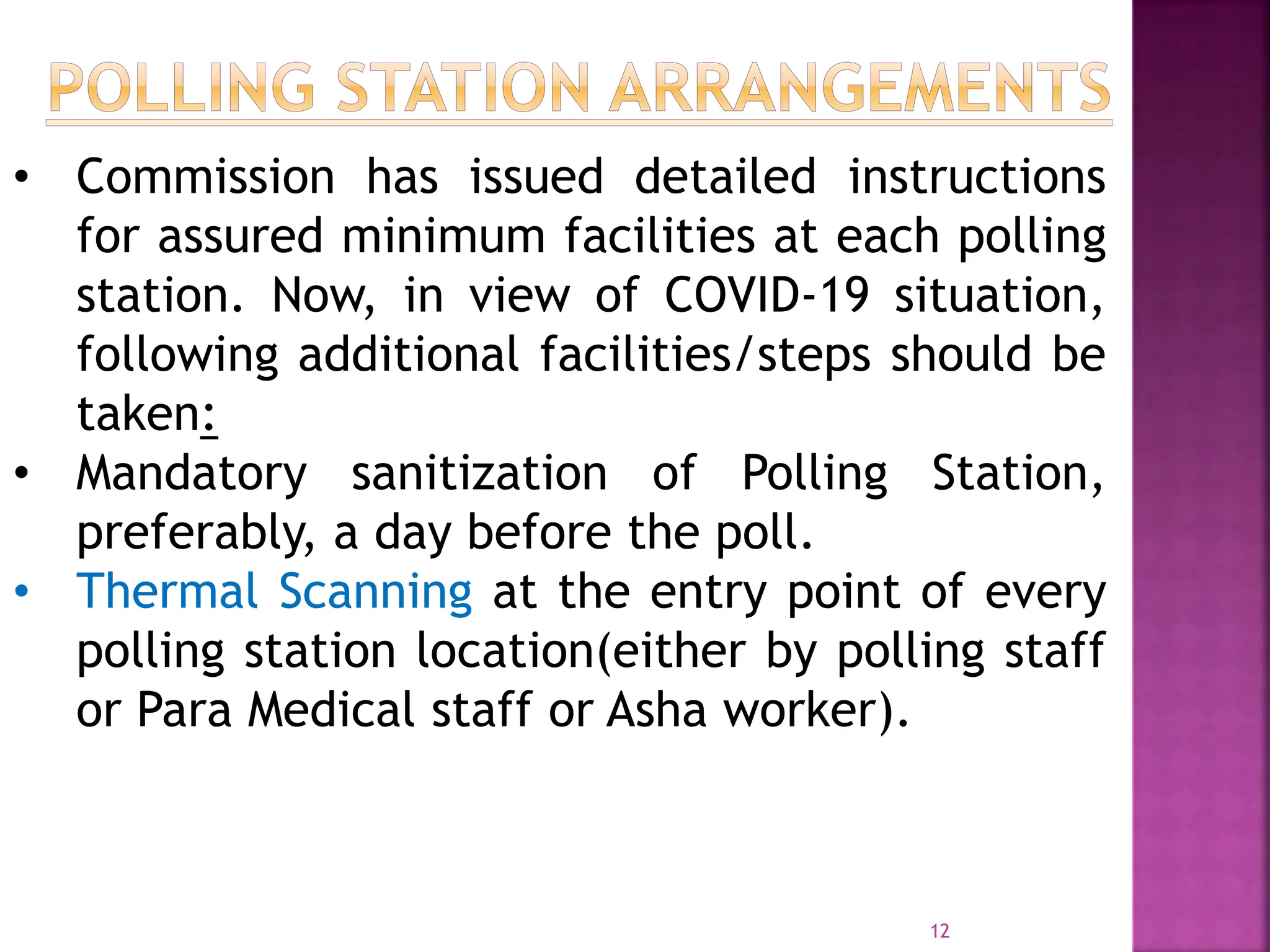12
• Commission has issued detailed instructions
for assured minimum facilities at each polling
station. Now, in view of COVID-19 situation,
following additional facilities/steps should be
taken:
• Mandatory sanitization of Polling Station,
preferably, a day before the poll.
• Thermal Scanning at the entry point of every
polling station location(either by polling staff
or Para Medical staff or Asha worker).
 