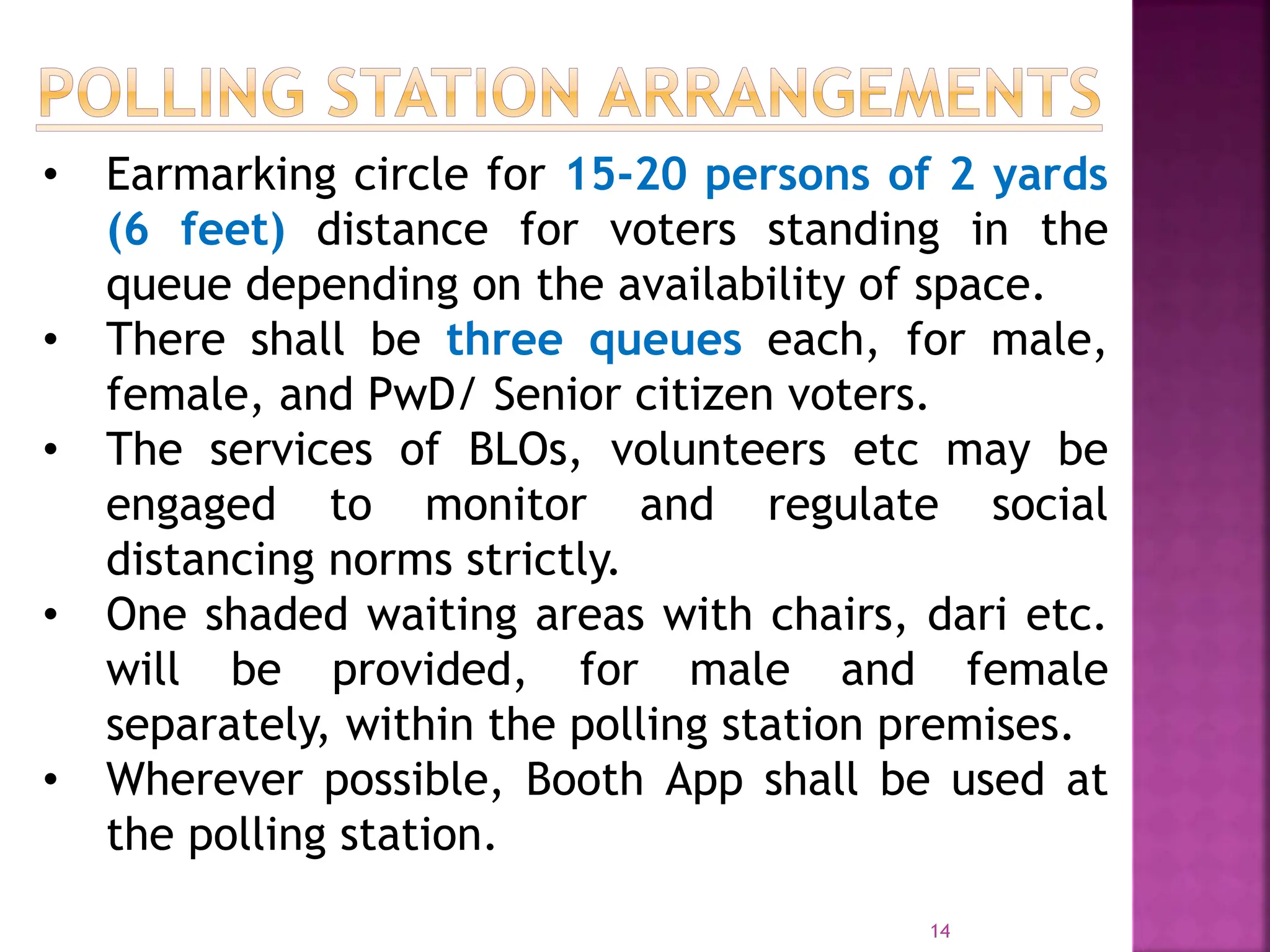 14
• Earmarking circle for 15-20 persons of 2 yards
(6 feet) distance for voters standing in the
queue depending on the availability of space.
• There shall be three queues each, for male,
female, and PwD/ Senior citizen voters.
• The services of BLOs, volunteers etc may be
engaged to monitor and regulate social
distancing norms strictly.
• One shaded waiting areas with chairs, dari etc.
will be provided, for male and female
separately, within the polling station premises.
• Wherever possible, Booth App shall be used at
the polling station.
 