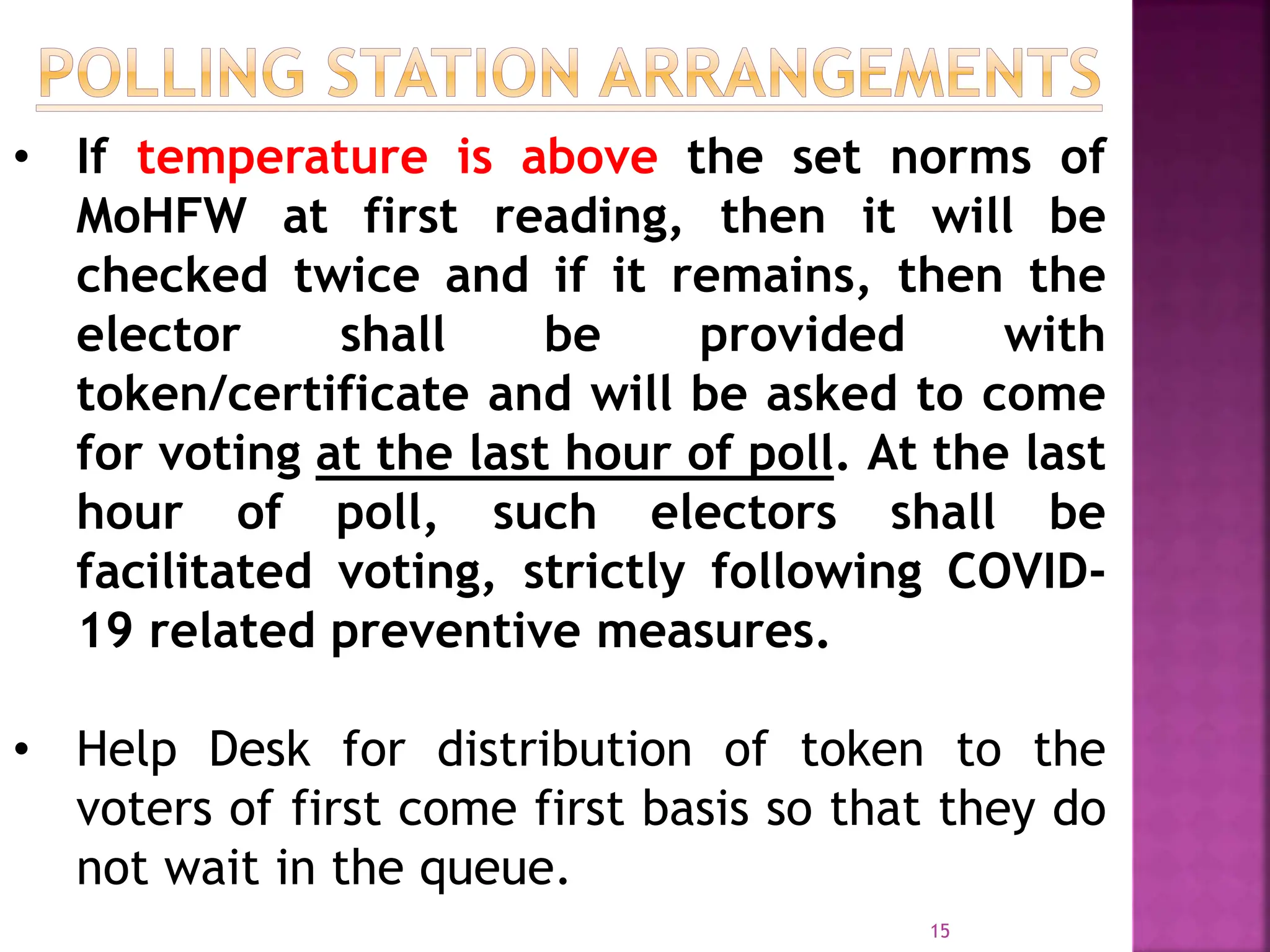 15
• If temperature is above the set norms of
MoHFW at first reading, then it will be
checked twice and if it remains, then the
elector shall be provided with
token/certificate and will be asked to come
for voting at the last hour of poll. At the last
hour of poll, such electors shall be
facilitated voting, strictly following COVID-
19 related preventive measures.
• Help Desk for distribution of token to the
voters of first come first basis so that they do
not wait in the queue.
 