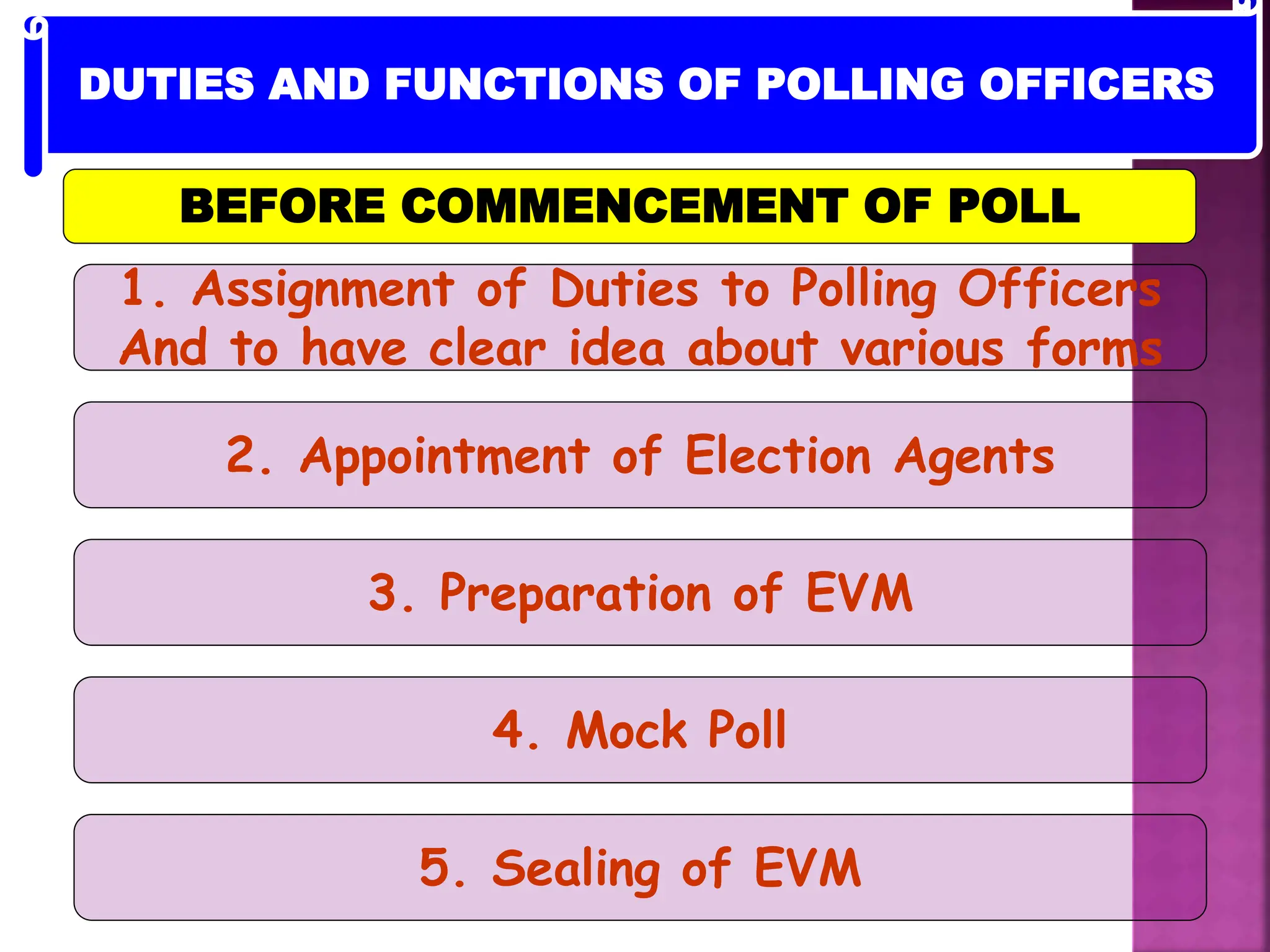 1. Assignment of Duties to Polling Officers
And to have clear idea about various forms
2. Appointment of Election Agents
3. Preparation of EVM
4. Mock Poll
5. Sealing of EVM
BEFORE COMMENCEMENT OF POLL
DUTIES AND FUNCTIONS OF POLLING OFFICERS
 