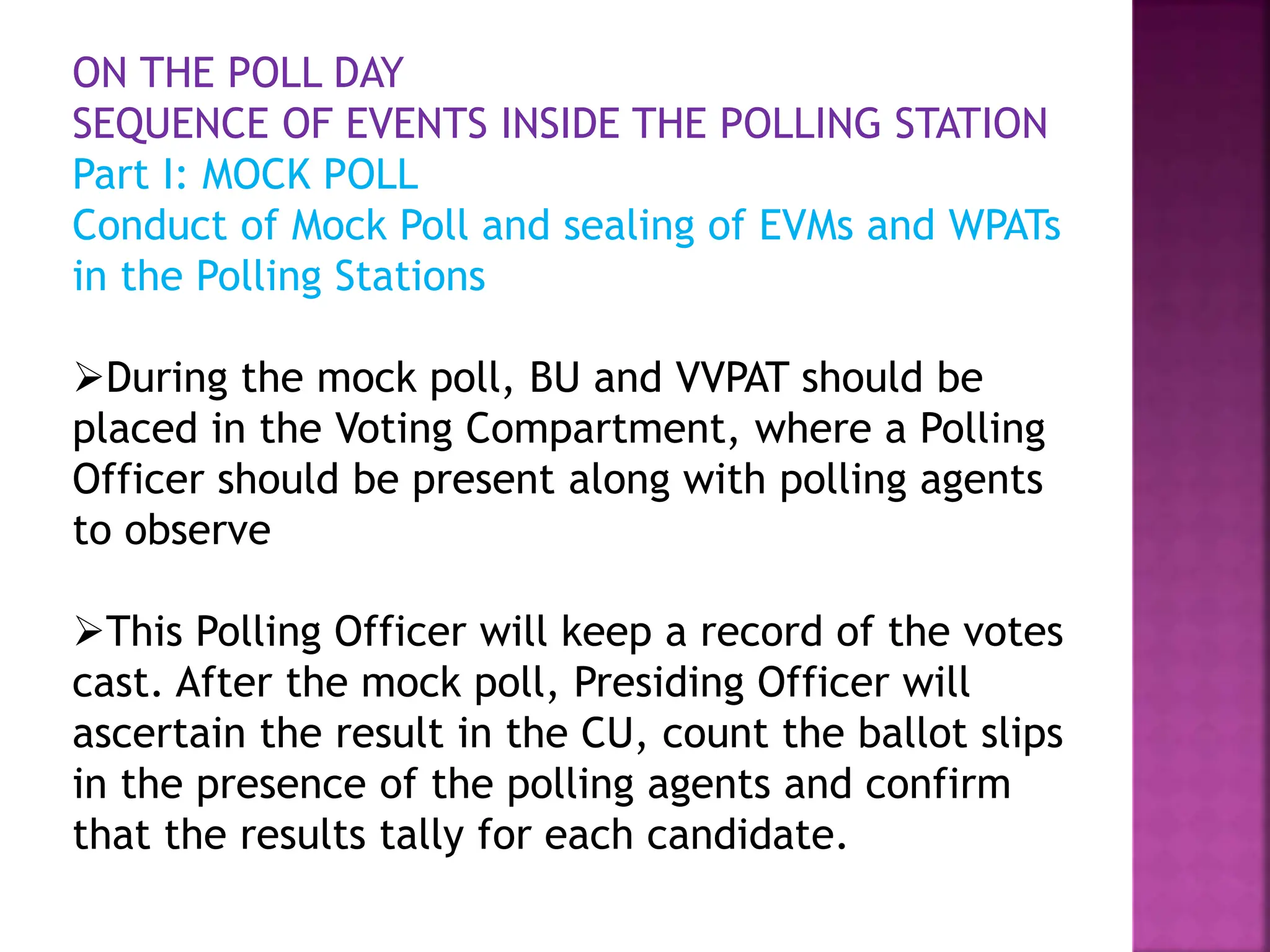 ON THE POLL DAY
SEQUENCE OF EVENTS INSIDE THE POLLING STATION
Part I: MOCK POLL
Conduct of Mock Poll and sealing of EVMs and WPATs
in the Polling Stations
During the mock poll, BU and VVPAT should be
placed in the Voting Compartment, where a Polling
Officer should be present along with polling agents
to observe
This Polling Officer will keep a record of the votes
cast. After the mock poll, Presiding Officer will
ascertain the result in the CU, count the ballot slips
in the presence of the polling agents and confirm
that the results tally for each candidate.
 