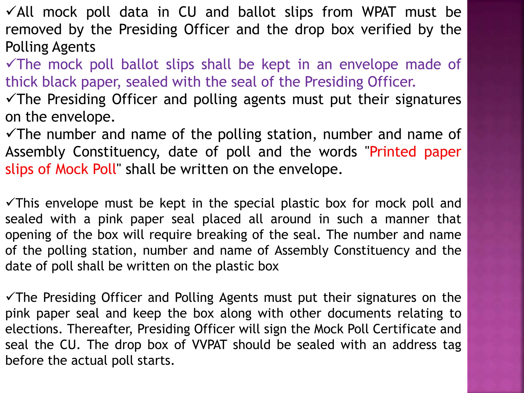 All mock poll data in CU and ballot slips from WPAT must be
removed by the Presiding Officer and the drop box verified by the
Polling Agents
The mock poll ballot slips shall be kept in an envelope made of
thick black paper, sealed with the seal of the Presiding Officer.
The Presiding Officer and polling agents must put their signatures
on the envelope.
The number and name of the polling station, number and name of
Assembly Constituency, date of poll and the words "Printed paper
slips of Mock Poll" shall be written on the envelope.
This envelope must be kept in the special plastic box for mock poll and
sealed with a pink paper seal placed all around in such a manner that
opening of the box will require breaking of the seal. The number and name
of the polling station, number and name of Assembly Constituency and the
date of poll shall be written on the plastic box
The Presiding Officer and Polling Agents must put their signatures on the
pink paper seal and keep the box along with other documents relating to
elections. Thereafter, Presiding Officer will sign the Mock Poll Certificate and
seal the CU. The drop box of VVPAT should be sealed with an address tag
before the actual poll starts.
 
