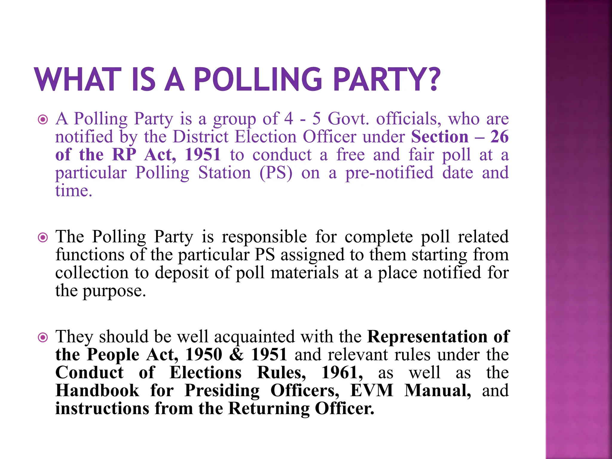  A Polling Party is a group of 4 - 5 Govt. officials, who are
notified by the District Election Officer under Section – 26
of the RP Act, 1951 to conduct a free and fair poll at a
particular Polling Station (PS) on a pre-notified date and
time.
 The Polling Party is responsible for complete poll related
functions of the particular PS assigned to them starting from
collection to deposit of poll materials at a place notified for
the purpose.
 They should be well acquainted with the Representation of
the People Act, 1950 & 1951 and relevant rules under the
Conduct of Elections Rules, 1961, as well as the
Handbook for Presiding Officers, EVM Manual, and
instructions from the Returning Officer.
 