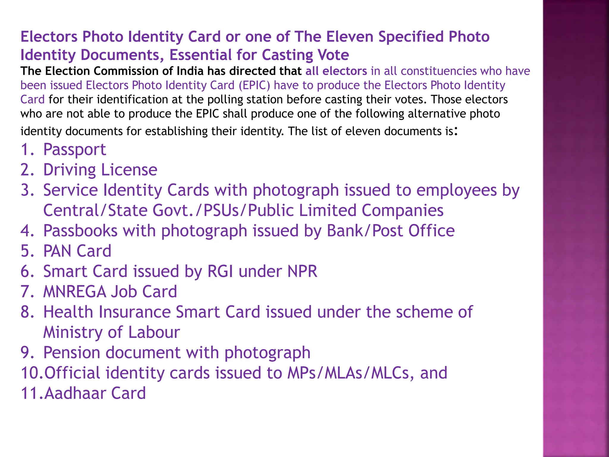 Electors Photo Identity Card or one of The Eleven Specified Photo
Identity Documents, Essential for Casting Vote
The Election Commission of India has directed that all electors in all constituencies who have
been issued Electors Photo Identity Card (EPIC) have to produce the Electors Photo Identity
Card for their identification at the polling station before casting their votes. Those electors
who are not able to produce the EPIC shall produce one of the following alternative photo
identity documents for establishing their identity. The list of eleven documents is:
1. Passport
2. Driving License
3. Service Identity Cards with photograph issued to employees by
Central/State Govt./PSUs/Public Limited Companies
4. Passbooks with photograph issued by Bank/Post Office
5. PAN Card
6. Smart Card issued by RGI under NPR
7. MNREGA Job Card
8. Health Insurance Smart Card issued under the scheme of
Ministry of Labour
9. Pension document with photograph
10.Official identity cards issued to MPs/MLAs/MLCs, and
11.Aadhaar Card
 
