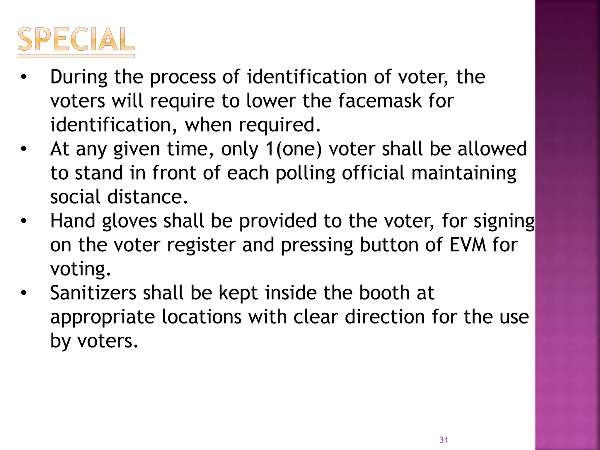31
• During the process of identification of voter, the
voters will require to lower the facemask for
identification, when required.
• At any given time, only 1(one) voter shall be allowed
to stand in front of each polling official maintaining
social distance.
• Hand gloves shall be provided to the voter, for signing
on the voter register and pressing button of EVM for
voting.
• Sanitizers shall be kept inside the booth at
appropriate locations with clear direction for the use
by voters.
 