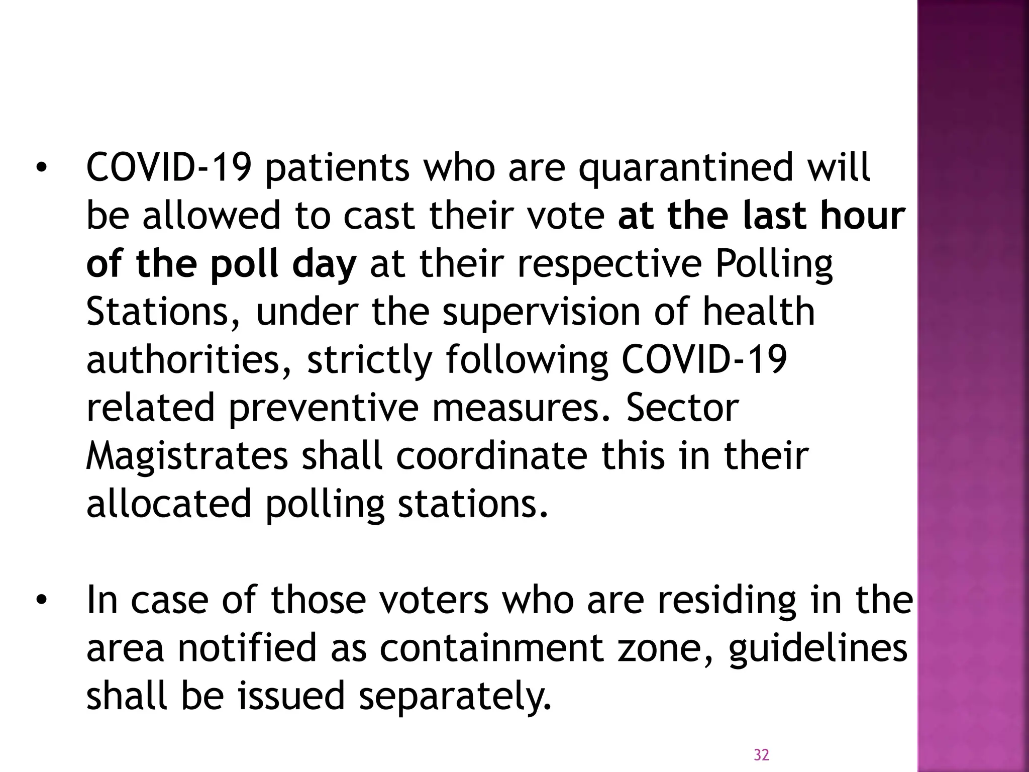 32
• COVID-19 patients who are quarantined will
be allowed to cast their vote at the last hour
of the poll day at their respective Polling
Stations, under the supervision of health
authorities, strictly following COVID-19
related preventive measures. Sector
Magistrates shall coordinate this in their
allocated polling stations.
• In case of those voters who are residing in the
area notified as containment zone, guidelines
shall be issued separately.
 