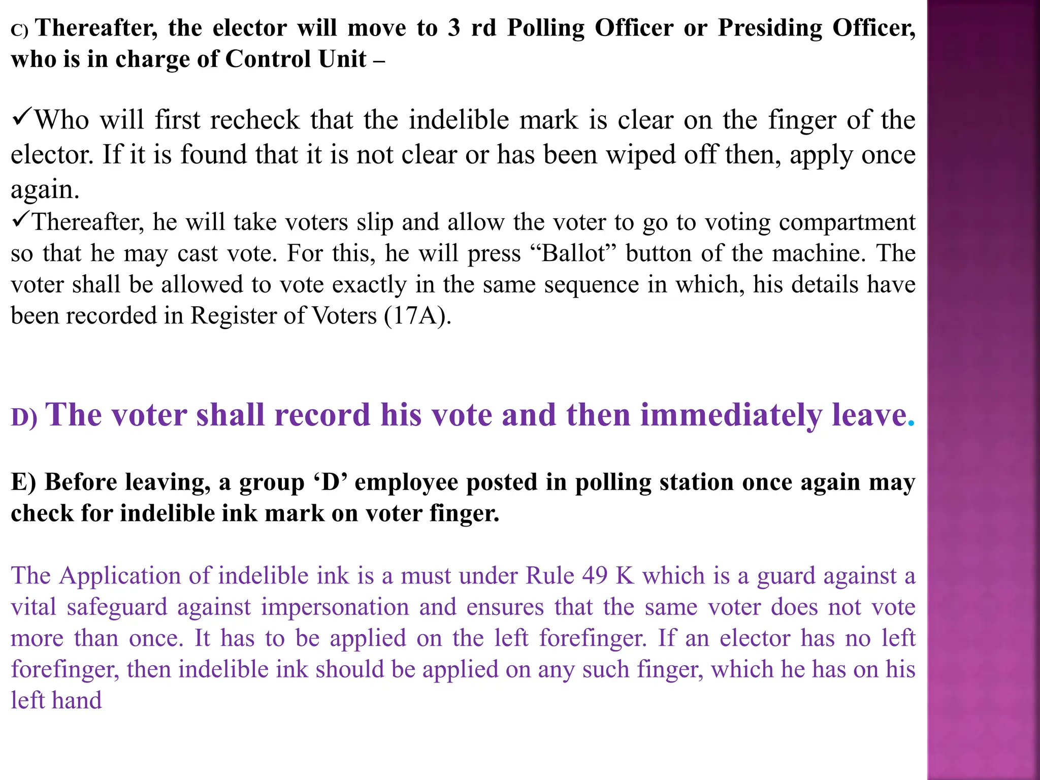 C) Thereafter, the elector will move to 3 rd Polling Officer or Presiding Officer,
who is in charge of Control Unit –
Who will first recheck that the indelible mark is clear on the finger of the
elector. If it is found that it is not clear or has been wiped off then, apply once
again.
Thereafter, he will take voters slip and allow the voter to go to voting compartment
so that he may cast vote. For this, he will press “Ballot” button of the machine. The
voter shall be allowed to vote exactly in the same sequence in which, his details have
been recorded in Register of Voters (17A).
D) The voter shall record his vote and then immediately leave.
E) Before leaving, a group ‘D’ employee posted in polling station once again may
check for indelible ink mark on voter finger.
The Application of indelible ink is a must under Rule 49 K which is a guard against a
vital safeguard against impersonation and ensures that the same voter does not vote
more than once. It has to be applied on the left forefinger. If an elector has no left
forefinger, then indelible ink should be applied on any such finger, which he has on his
left hand
 
