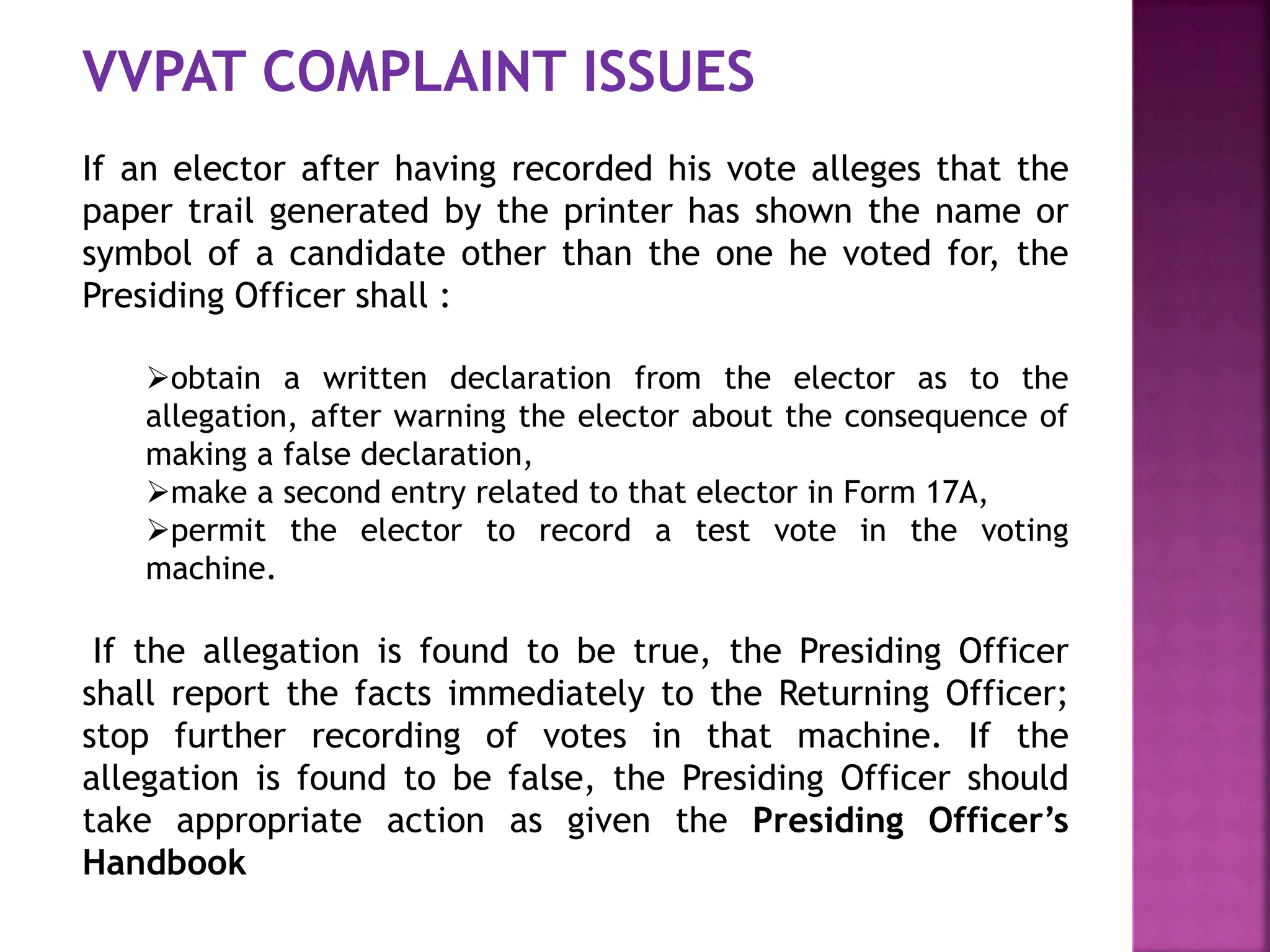 VVPAT COMPLAINT ISSUES
If an elector after having recorded his vote alleges that the
paper trail generated by the printer has shown the name or
symbol of a candidate other than the one he voted for, the
Presiding Officer shall :
obtain a written declaration from the elector as to the
allegation, after warning the elector about the consequence of
making a false declaration,
make a second entry related to that elector in Form 17A,
permit the elector to record a test vote in the voting
machine.
If the allegation is found to be true, the Presiding Officer
shall report the facts immediately to the Returning Officer;
stop further recording of votes in that machine. If the
allegation is found to be false, the Presiding Officer should
take appropriate action as given the Presiding Officer’s
Handbook
 