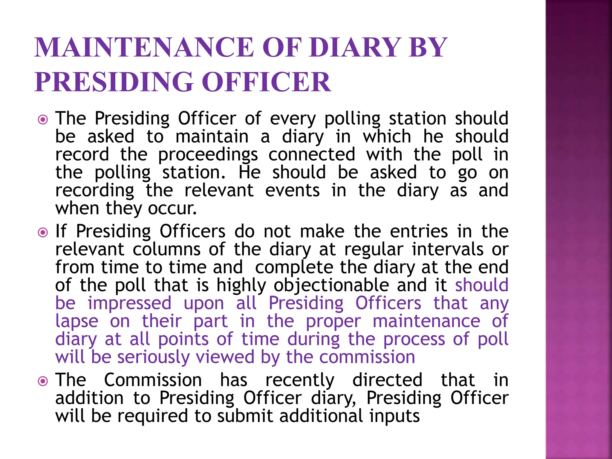 MAINTENANCE OF DIARY BY
PRESIDING OFFICER
 The Presiding Officer of every polling station should
be asked to maintain a diary in which he should
record the proceedings connected with the poll in
the polling station. He should be asked to go on
recording the relevant events in the diary as and
when they occur.
 If Presiding Officers do not make the entries in the
relevant columns of the diary at regular intervals or
from time to time and complete the diary at the end
of the poll that is highly objectionable and it should
be impressed upon all Presiding Officers that any
lapse on their part in the proper maintenance of
diary at all points of time during the process of poll
will be seriously viewed by the commission
 The Commission has recently directed that in
addition to Presiding Officer diary, Presiding Officer
will be required to submit additional inputs
 