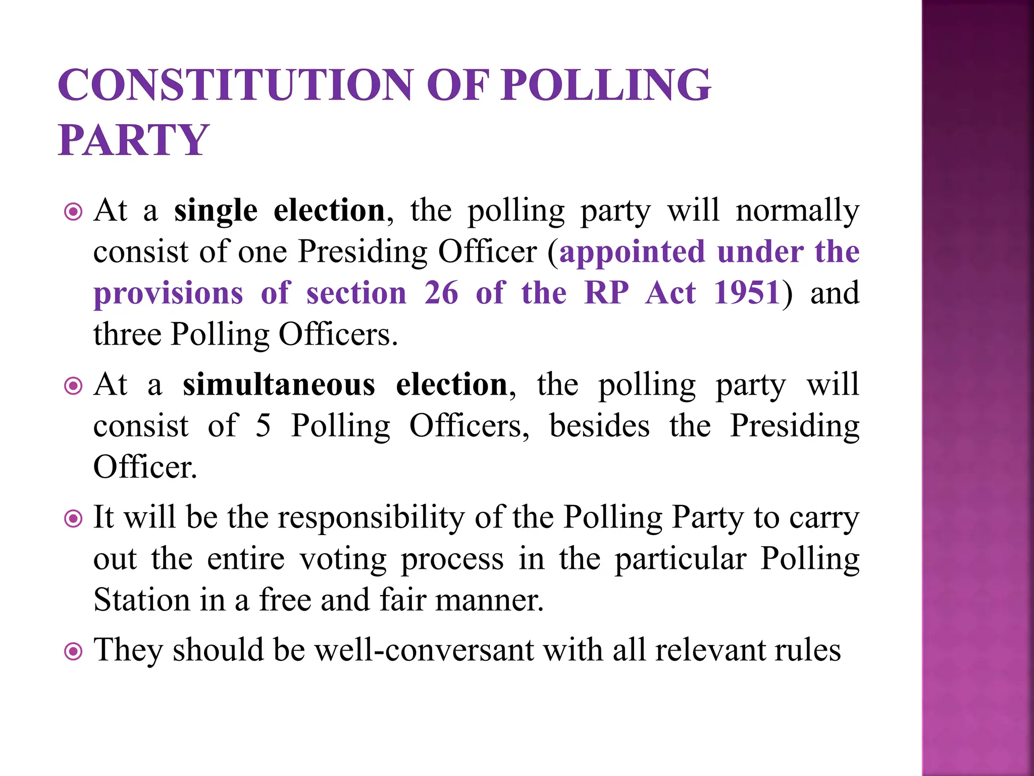  At a single election, the polling party will normally
consist of one Presiding Officer (appointed under the
provisions of section 26 of the RP Act 1951) and
three Polling Officers.
 At a simultaneous election, the polling party will
consist of 5 Polling Officers, besides the Presiding
Officer.
 It will be the responsibility of the Polling Party to carry
out the entire voting process in the particular Polling
Station in a free and fair manner.
 They should be well-conversant with all relevant rules
 