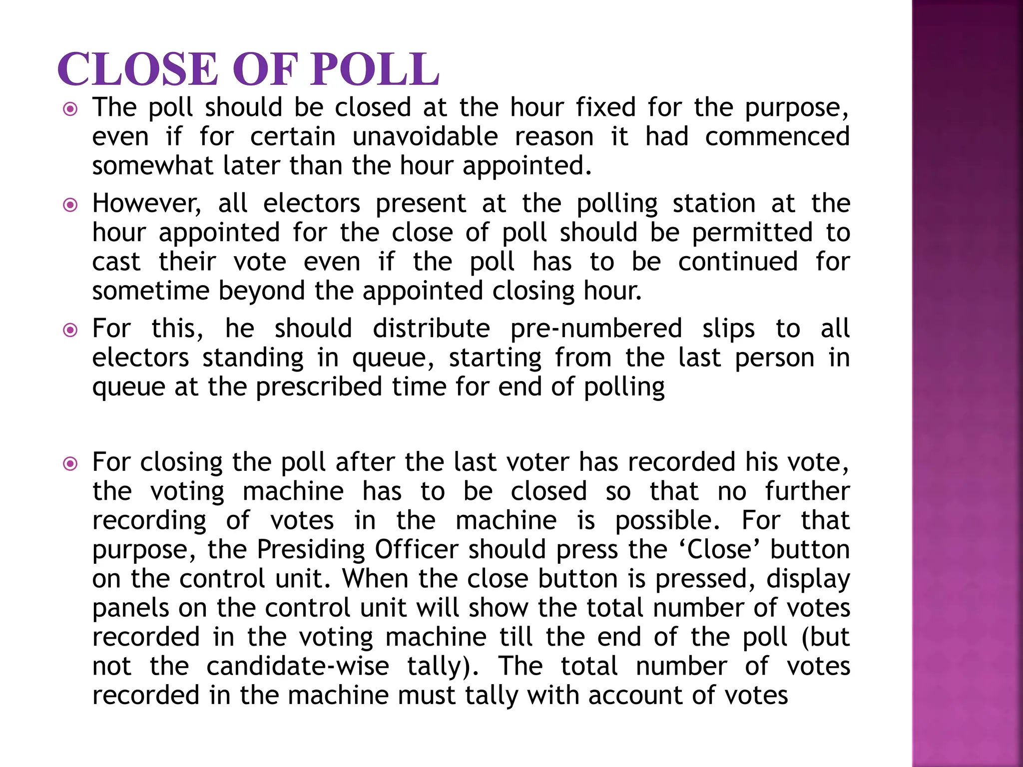  The poll should be closed at the hour fixed for the purpose,
even if for certain unavoidable reason it had commenced
somewhat later than the hour appointed.
 However, all electors present at the polling station at the
hour appointed for the close of poll should be permitted to
cast their vote even if the poll has to be continued for
sometime beyond the appointed closing hour.
 For this, he should distribute pre-numbered slips to all
electors standing in queue, starting from the last person in
queue at the prescribed time for end of polling
 For closing the poll after the last voter has recorded his vote,
the voting machine has to be closed so that no further
recording of votes in the machine is possible. For that
purpose, the Presiding Officer should press the ‘Close’ button
on the control unit. When the close button is pressed, display
panels on the control unit will show the total number of votes
recorded in the voting machine till the end of the poll (but
not the candidate-wise tally). The total number of votes
recorded in the machine must tally with account of votes
 