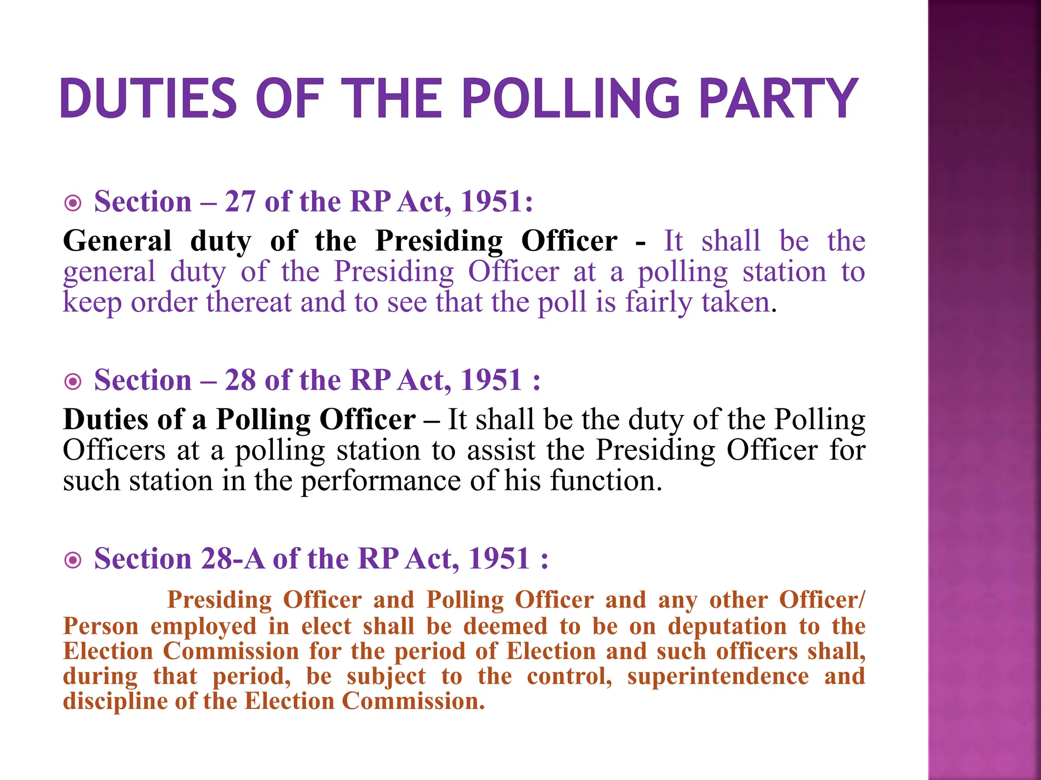  Section – 27 of the RPAct, 1951:
General duty of the Presiding Officer - It shall be the
general duty of the Presiding Officer at a polling station to
keep order thereat and to see that the poll is fairly taken.
 Section – 28 of the RPAct, 1951 :
Duties of a Polling Officer – It shall be the duty of the Polling
Officers at a polling station to assist the Presiding Officer for
such station in the performance of his function.
 Section 28-A of the RPAct, 1951 :
Presiding Officer and Polling Officer and any other Officer/
Person employed in elect shall be deemed to be on deputation to the
Election Commission for the period of Election and such officers shall,
during that period, be subject to the control, superintendence and
discipline of the Election Commission.
 