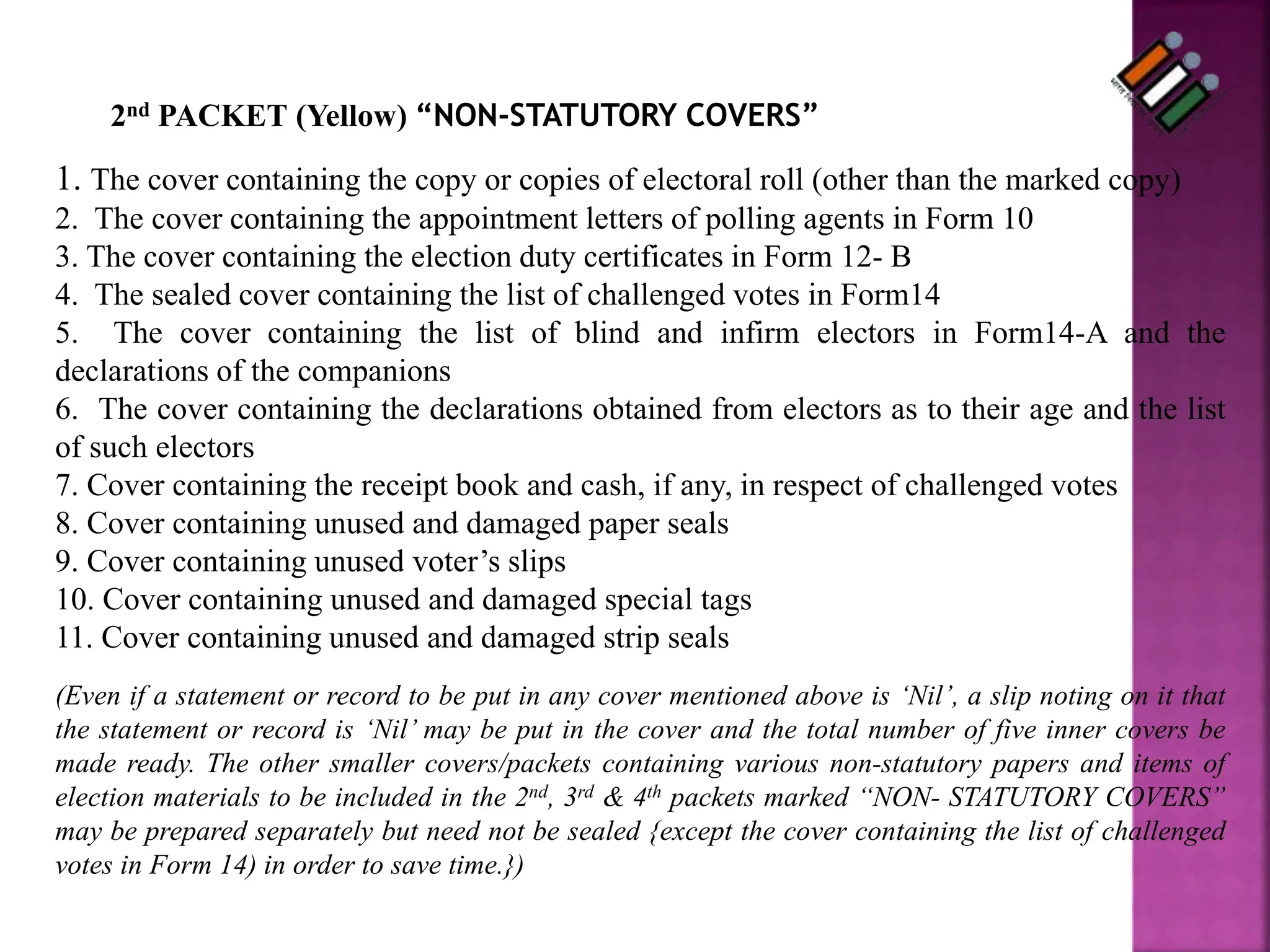 2nd PACKET (Yellow) “NON-STATUTORY COVERS”
1. The cover containing the copy or copies of electoral roll (other than the marked copy)
2. The cover containing the appointment letters of polling agents in Form 10
3. The cover containing the election duty certificates in Form 12- B
4. The sealed cover containing the list of challenged votes in Form14
5. The cover containing the list of blind and infirm electors in Form14-A and the
declarations of the companions
6. The cover containing the declarations obtained from electors as to their age and the list
of such electors
7. Cover containing the receipt book and cash, if any, in respect of challenged votes
8. Cover containing unused and damaged paper seals
9. Cover containing unused voter’s slips
10. Cover containing unused and damaged special tags
11. Cover containing unused and damaged strip seals
(Even if a statement or record to be put in any cover mentioned above is ‘Nil’, a slip noting on it that
the statement or record is ‘Nil’ may be put in the cover and the total number of five inner covers be
made ready. The other smaller covers/packets containing various non-statutory papers and items of
election materials to be included in the 2nd, 3rd & 4th packets marked “NON- STATUTORY COVERS”
may be prepared separately but need not be sealed {except the cover containing the list of challenged
votes in Form 14) in order to save time.})
 