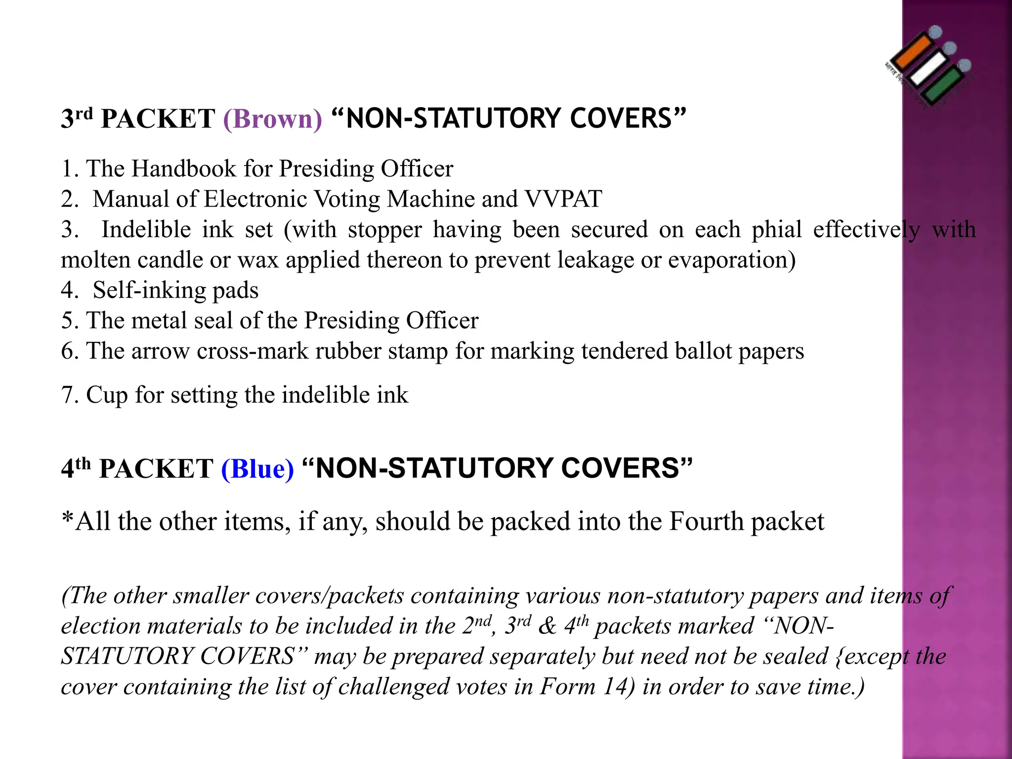 3rd PACKET (Brown) “NON-STATUTORY COVERS”
1. The Handbook for Presiding Officer
2. Manual of Electronic Voting Machine and VVPAT
3. Indelible ink set (with stopper having been secured on each phial effectively with
molten candle or wax applied thereon to prevent leakage or evaporation)
4. Self-inking pads
5. The metal seal of the Presiding Officer
6. The arrow cross-mark rubber stamp for marking tendered ballot papers
7. Cup for setting the indelible ink
4th PACKET (Blue) “NON-STATUTORY COVERS”
*All the other items, if any, should be packed into the Fourth packet
(The other smaller covers/packets containing various non-statutory papers and items of
election materials to be included in the 2nd, 3rd & 4th packets marked “NON-
STATUTORY COVERS” may be prepared separately but need not be sealed {except the
cover containing the list of challenged votes in Form 14) in order to save time.)
 