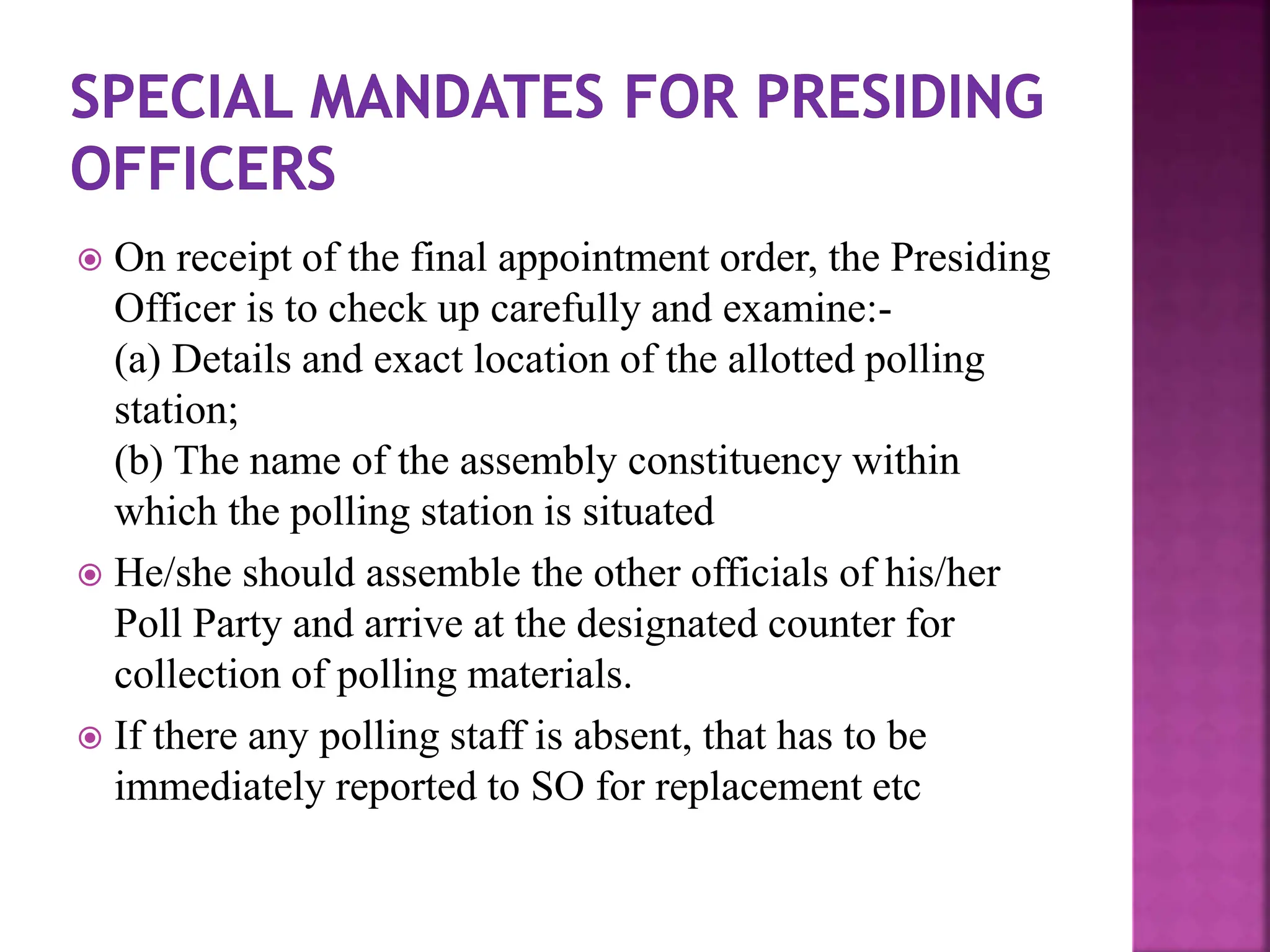  On receipt of the final appointment order, the Presiding
Officer is to check up carefully and examine:-
(a) Details and exact location of the allotted polling
station;
(b) The name of the assembly constituency within
which the polling station is situated
 He/she should assemble the other officials of his/her
Poll Party and arrive at the designated counter for
collection of polling materials.
 If there any polling staff is absent, that has to be
immediately reported to SO for replacement etc
 