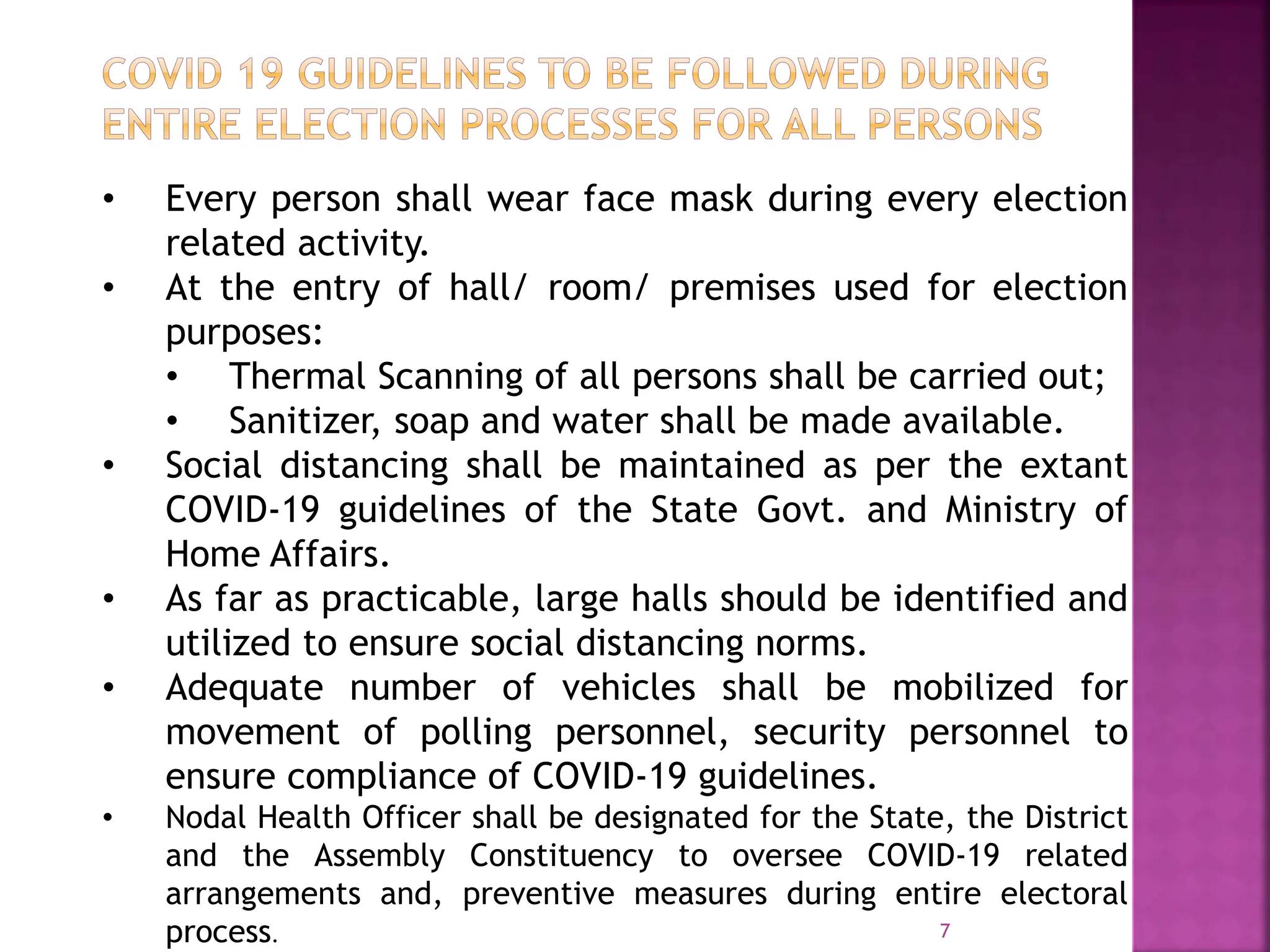 7
• Every person shall wear face mask during every election
related activity.
• At the entry of hall/ room/ premises used for election
purposes:
• Thermal Scanning of all persons shall be carried out;
• Sanitizer, soap and water shall be made available.
• Social distancing shall be maintained as per the extant
COVID-19 guidelines of the State Govt. and Ministry of
Home Affairs.
• As far as practicable, large halls should be identified and
utilized to ensure social distancing norms.
• Adequate number of vehicles shall be mobilized for
movement of polling personnel, security personnel to
ensure compliance of COVID-19 guidelines.
• Nodal Health Officer shall be designated for the State, the District
and the Assembly Constituency to oversee COVID-19 related
arrangements and, preventive measures during entire electoral
process.
 