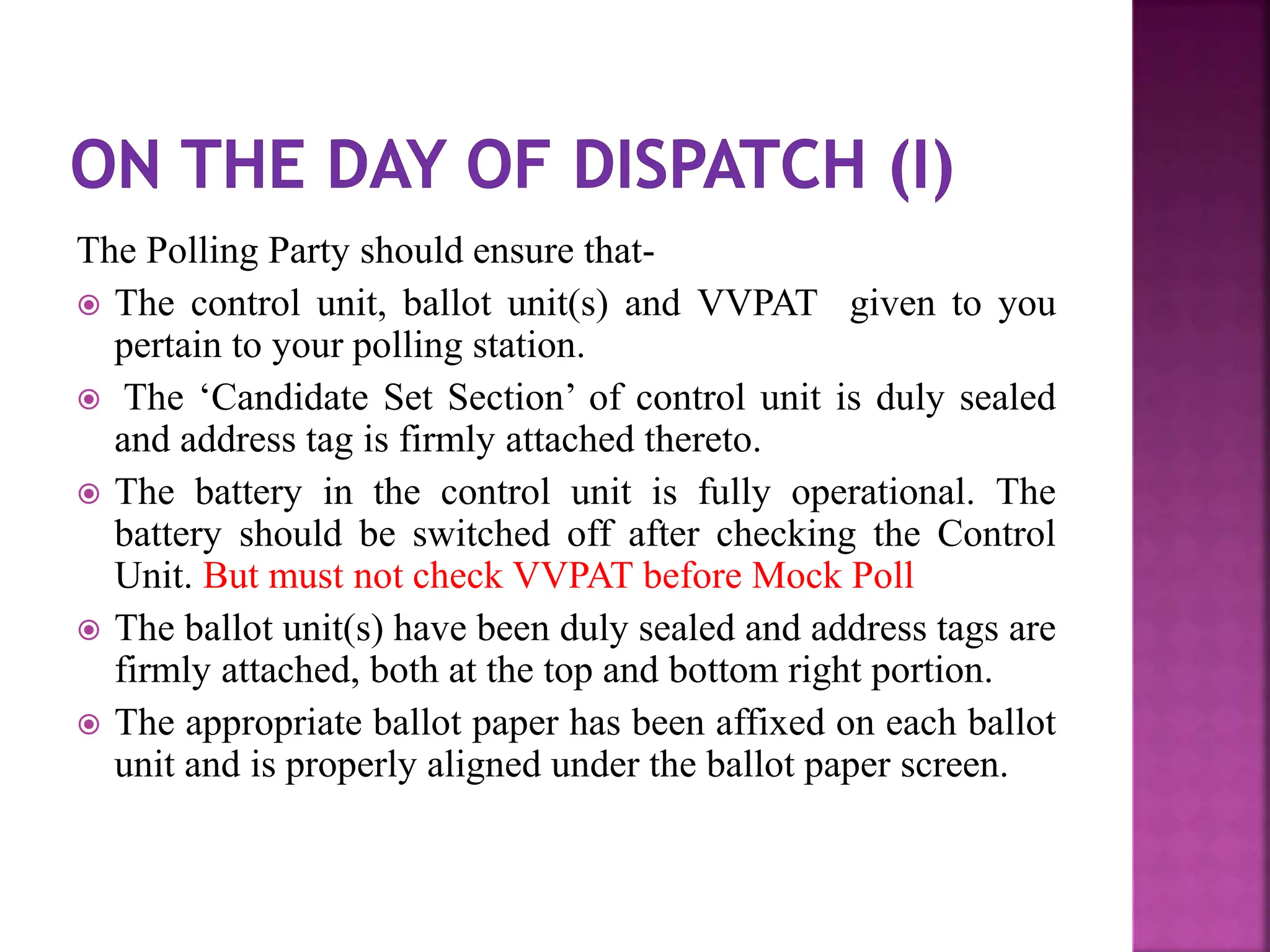 The Polling Party should ensure that-
 The control unit, ballot unit(s) and VVPAT given to you
pertain to your polling station.
 The ‘Candidate Set Section’ of control unit is duly sealed
and address tag is firmly attached thereto.
 The battery in the control unit is fully operational. The
battery should be switched off after checking the Control
Unit. But must not check VVPAT before Mock Poll
 The ballot unit(s) have been duly sealed and address tags are
firmly attached, both at the top and bottom right portion.
 The appropriate ballot paper has been affixed on each ballot
unit and is properly aligned under the ballot paper screen.
 