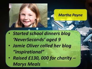 Martha Payne

• Started school dinners blog
‘NeverSeconds’ aged 9
• Jamie Oliver called her blog
“inspirational”
• Raised £130, 000 for charity –
Marys Meals

 