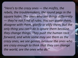 “Here’s to the crazy ones — the misfits, the
rebels, the troublemakers, the round pegs in the
square holes. The ones who see things differently
— they’re not fond of rules. You can quote them,
disagree with them, glorify or vilify them, but the
only thing you can’t do is ignore them because
they change things. They push the human race
forward, and while some may see them as the
crazy ones, we see genius, because the ones who
are crazy enough to think that they can change
the world, are the ones who do.”

 