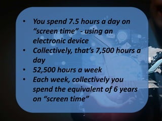 • You spend 7.5 hours a day on
“screen time” - using an
electronic device
• Collectively, that’s 7,500 hours a
day
• 52,500 hours a week
• Each week, collectively you
spend the equivalent of 6 years
on “screen time”

 