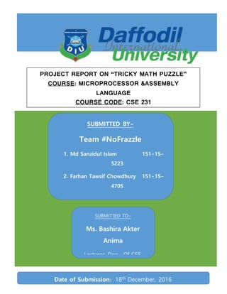 SUBMITTED BY-
Team #NoFrazzle
1. Md Sanzidul Islam 151-15-
5223
2. Farhan Tawsif Chowdhury 151-15-
4705
3. Nazmul Ahsan 151-15-
4668
4. Md. Mahbubur Rahman 151-15-
4761
5. Sadia Sultana Sharmin Mousumi 151-
15-5191
SUBMITTED TO-
Ms. Bashira Akter
Anima
Lecturer, Dep. Of CSE,
Daffodil International
UniversityDate of Submission: 18th
December, 2016
PROJECT REPORT ON “TRICKY MATH PUZZLE”
COURSE: MICROPROCESSOR &ASSEMBLY
LANGUAGE
COURSE CODE: CSE 231
 