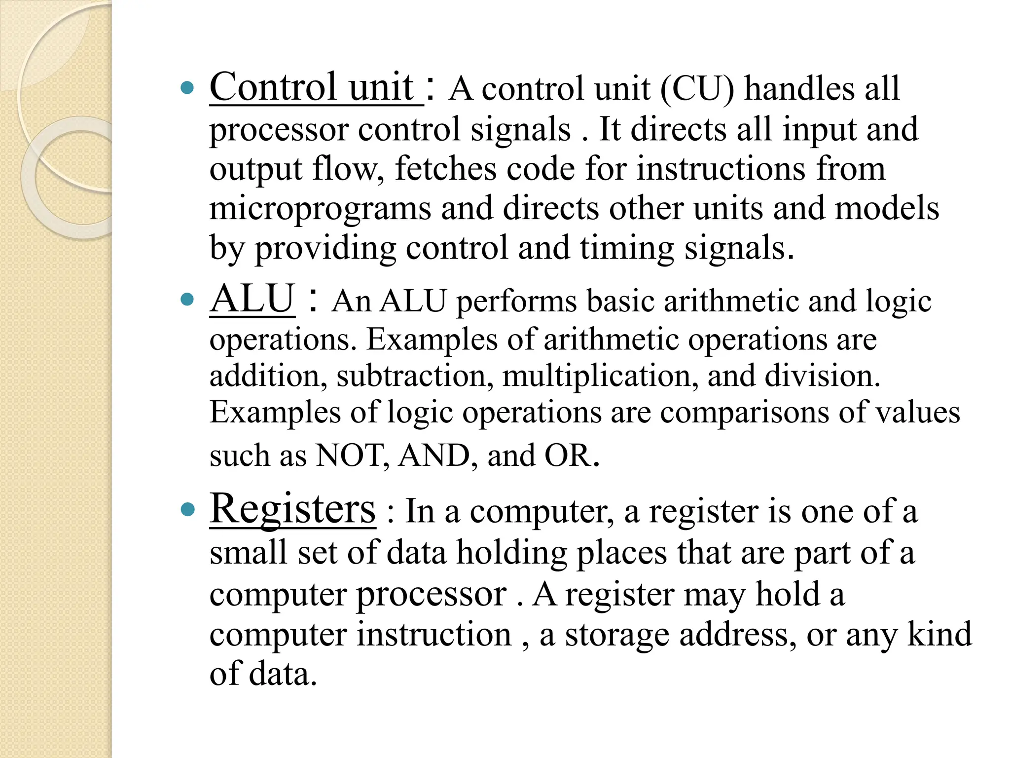  Control unit : A control unit (CU) handles all
processor control signals . It directs all input and
output flow, fetches code for instructions from
microprograms and directs other units and models
by providing control and timing signals.
 ALU : An ALU performs basic arithmetic and logic
operations. Examples of arithmetic operations are
addition, subtraction, multiplication, and division.
Examples of logic operations are comparisons of values
such as NOT, AND, and OR.
 Registers : In a computer, a register is one of a
small set of data holding places that are part of a
computer processor . A register may hold a
computer instruction , a storage address, or any kind
of data.
 