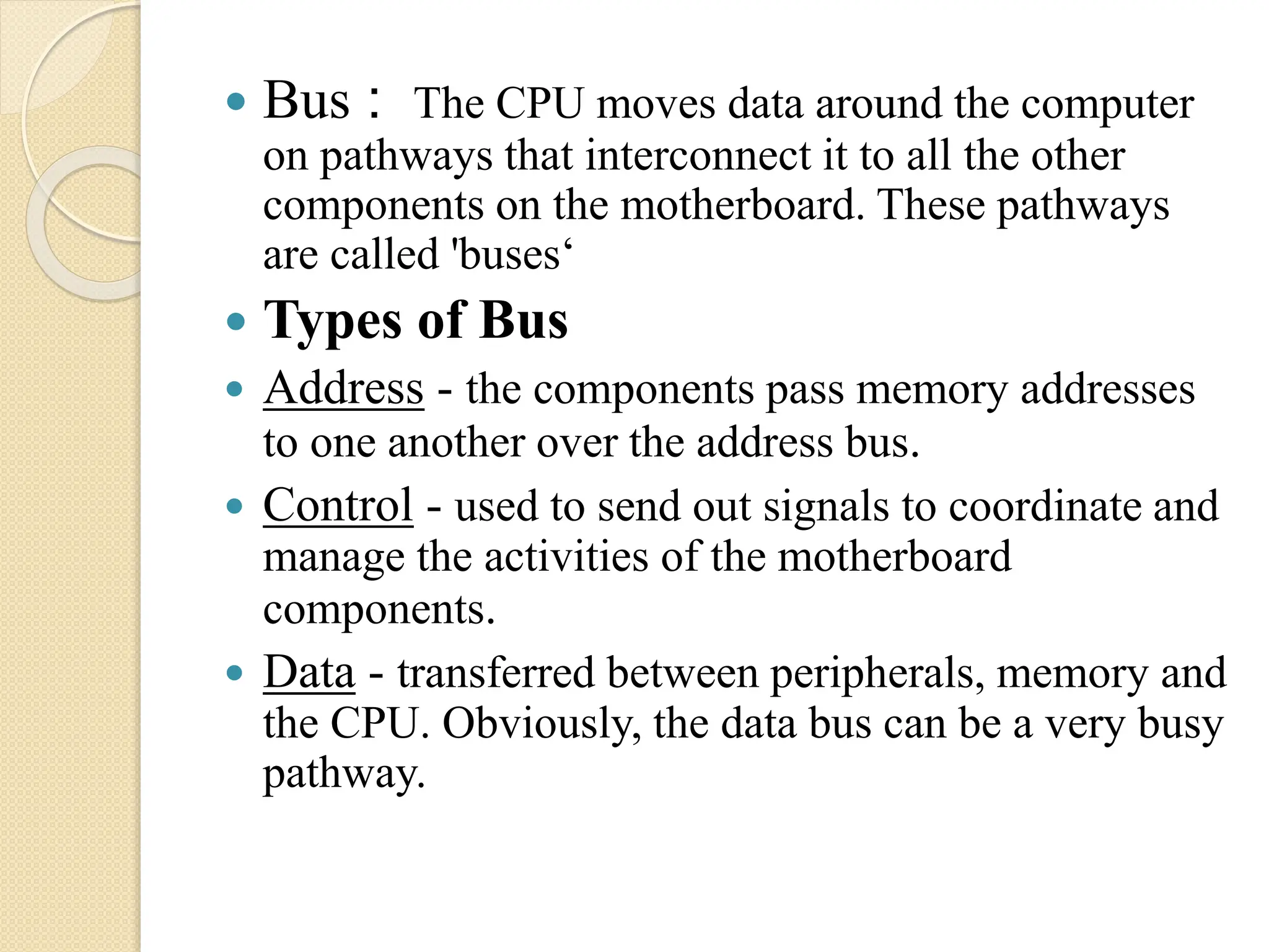  Bus : The CPU moves data around the computer
on pathways that interconnect it to all the other
components on the motherboard. These pathways
are called 'buses‘
 Types of Bus
 Address - the components pass memory addresses
to one another over the address bus.
 Control - used to send out signals to coordinate and
manage the activities of the motherboard
components.
 Data - transferred between peripherals, memory and
the CPU. Obviously, the data bus can be a very busy
pathway.
 