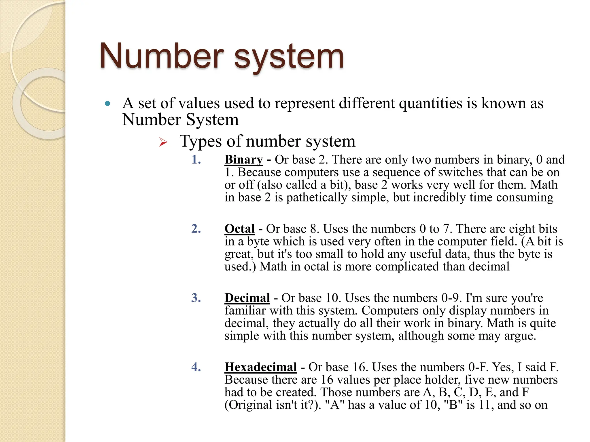 Number system
 A set of values used to represent different quantities is known as
Number System
 Types of number system
1. Binary - Or base 2. There are only two numbers in binary, 0 and
1. Because computers use a sequence of switches that can be on
or off (also called a bit), base 2 works very well for them. Math
in base 2 is pathetically simple, but incredibly time consuming
2. Octal - Or base 8. Uses the numbers 0 to 7. There are eight bits
in a byte which is used very often in the computer field. (A bit is
great, but it's too small to hold any useful data, thus the byte is
used.) Math in octal is more complicated than decimal
3. Decimal - Or base 10. Uses the numbers 0-9. I'm sure you're
familiar with this system. Computers only display numbers in
decimal, they actually do all their work in binary. Math is quite
simple with this number system, although some may argue.
4. Hexadecimal - Or base 16. Uses the numbers 0-F. Yes, I said F.
Because there are 16 values per place holder, five new numbers
had to be created. Those numbers are A, B, C, D, E, and F
(Original isn't it?). "A" has a value of 10, "B" is 11, and so on
 