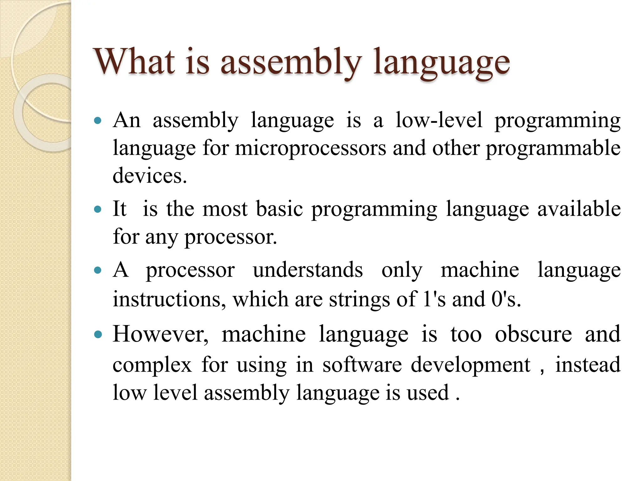 What is assembly language
 An assembly language is a low-level programming
language for microprocessors and other programmable
devices.
 It is the most basic programming language available
for any processor.
 A processor understands only machine language
instructions, which are strings of 1's and 0's.
 However, machine language is too obscure and
complex for using in software development , instead
low level assembly language is used .
 
