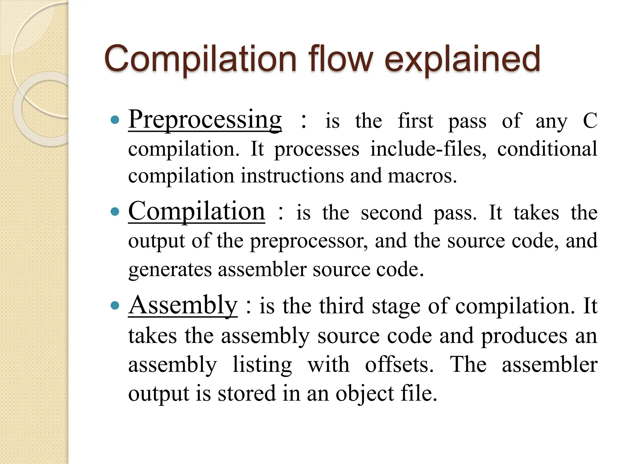 Compilation flow explained
 Preprocessing : is the first pass of any C
compilation. It processes include-files, conditional
compilation instructions and macros.
 Compilation : is the second pass. It takes the
output of the preprocessor, and the source code, and
generates assembler source code.
 Assembly : is the third stage of compilation. It
takes the assembly source code and produces an
assembly listing with offsets. The assembler
output is stored in an object file.
 