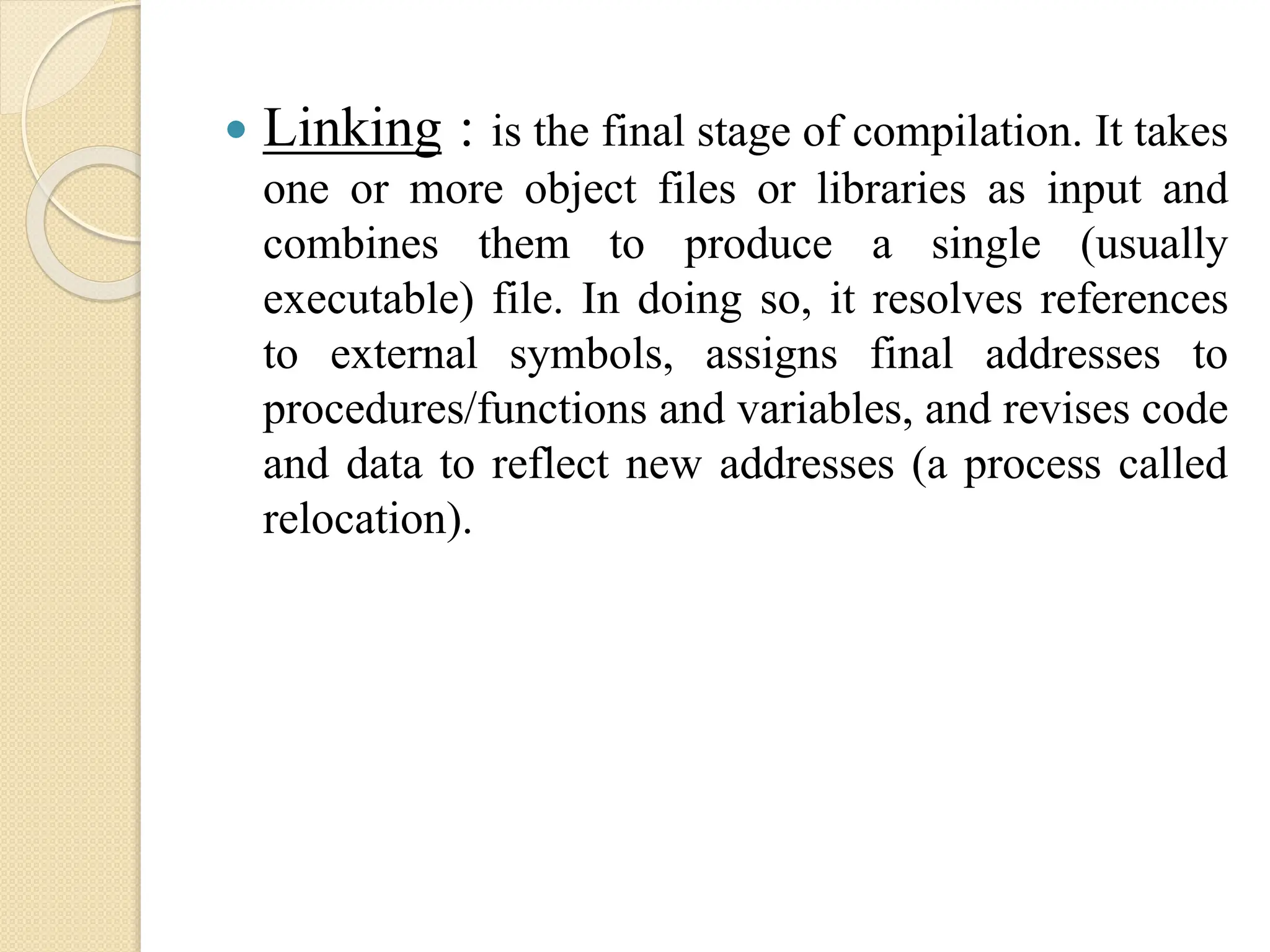  Linking : is the final stage of compilation. It takes
one or more object files or libraries as input and
combines them to produce a single (usually
executable) file. In doing so, it resolves references
to external symbols, assigns final addresses to
procedures/functions and variables, and revises code
and data to reflect new addresses (a process called
relocation).
 