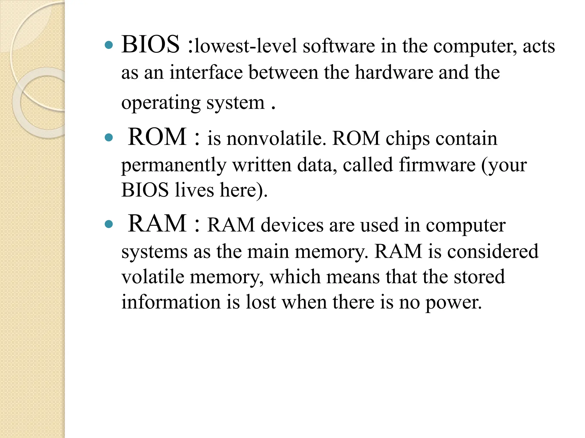  BIOS :lowest-level software in the computer, acts
as an interface between the hardware and the
operating system .
 ROM : is nonvolatile. ROM chips contain
permanently written data, called firmware (your
BIOS lives here).
 RAM : RAM devices are used in computer
systems as the main memory. RAM is considered
volatile memory, which means that the stored
information is lost when there is no power.
 