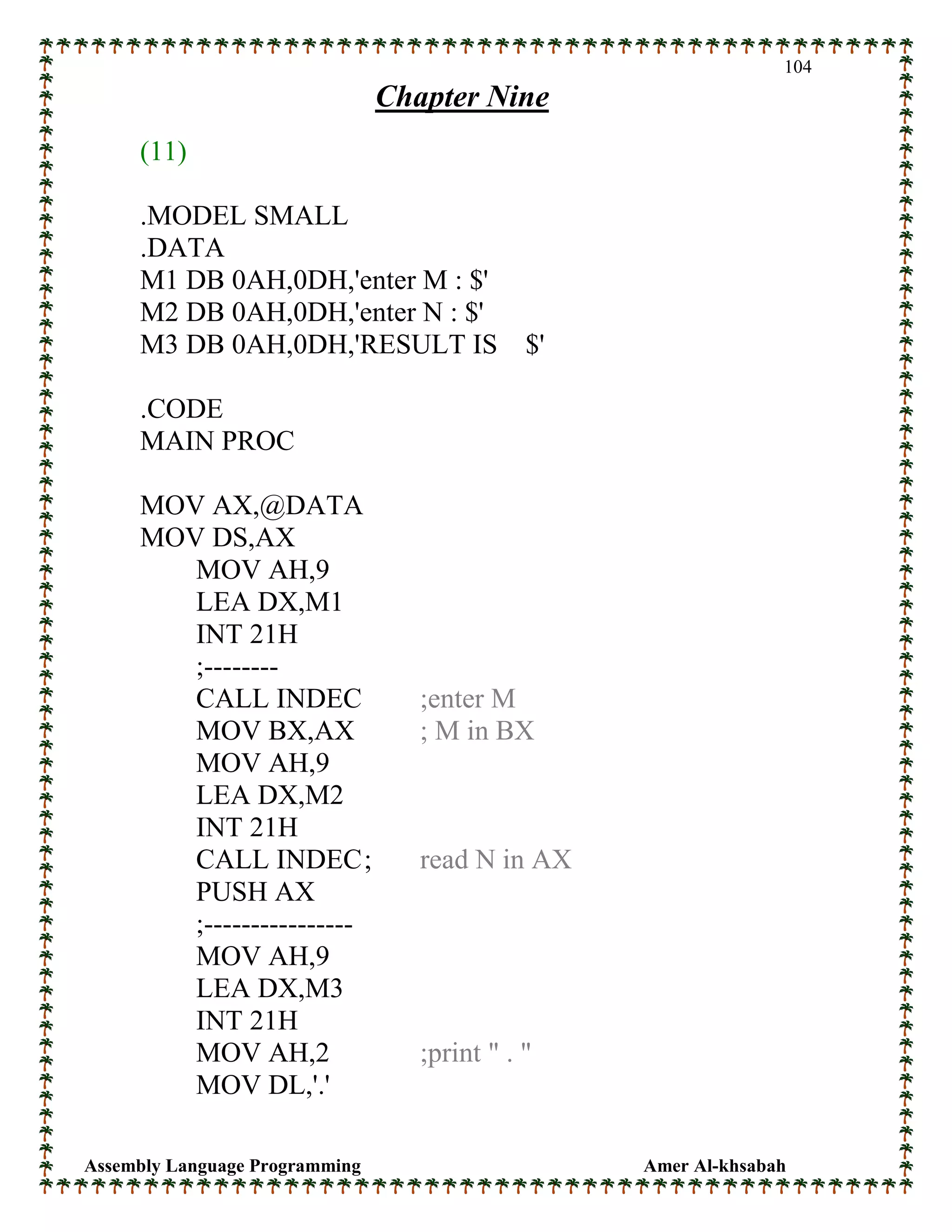Assembly Language Programming Amer Al-khsabah
104
Chapter Nine
(11)
.MODEL SMALL
.DATA
M1 DB 0AH,0DH,'enter M : $'
M2 DB 0AH,0DH,'enter N : $'
M3 DB 0AH,0DH,'RESULT IS $'
.CODE
MAIN PROC
MOV AX,@DATA
MOV DS,AX
MOV AH,9
LEA DX,M1
INT 21H
;--------
CALL INDEC ;enter M
MOV BX,AX ; M in BX
MOV AH,9
LEA DX,M2
INT 21H
CALL INDEC; read N in AX
PUSH AX
;----------------
MOV AH,9
LEA DX,M3
INT 21H
MOV AH,2 ;print " . "
MOV DL,'.'
 