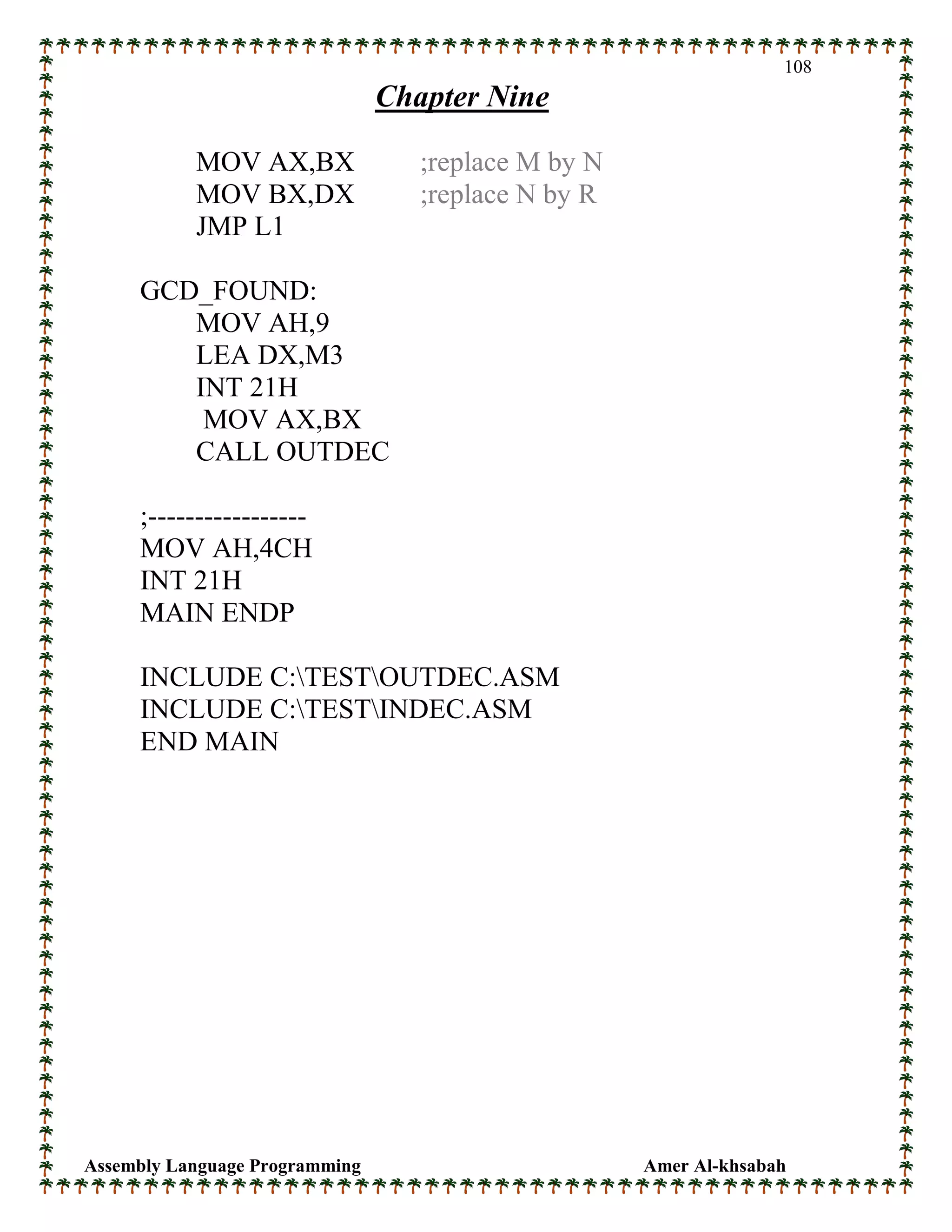 Assembly Language Programming Amer Al-khsabah
108
Chapter Nine
MOV AX,BX ;replace M by N
MOV BX,DX ;replace N by R
JMP L1
GCD_FOUND:
MOV AH,9
LEA DX,M3
INT 21H
MOV AX,BX
CALL OUTDEC
;-----------------
MOV AH,4CH
INT 21H
MAIN ENDP
INCLUDE C:TESTOUTDEC.ASM
INCLUDE C:TESTINDEC.ASM
END MAIN
 
