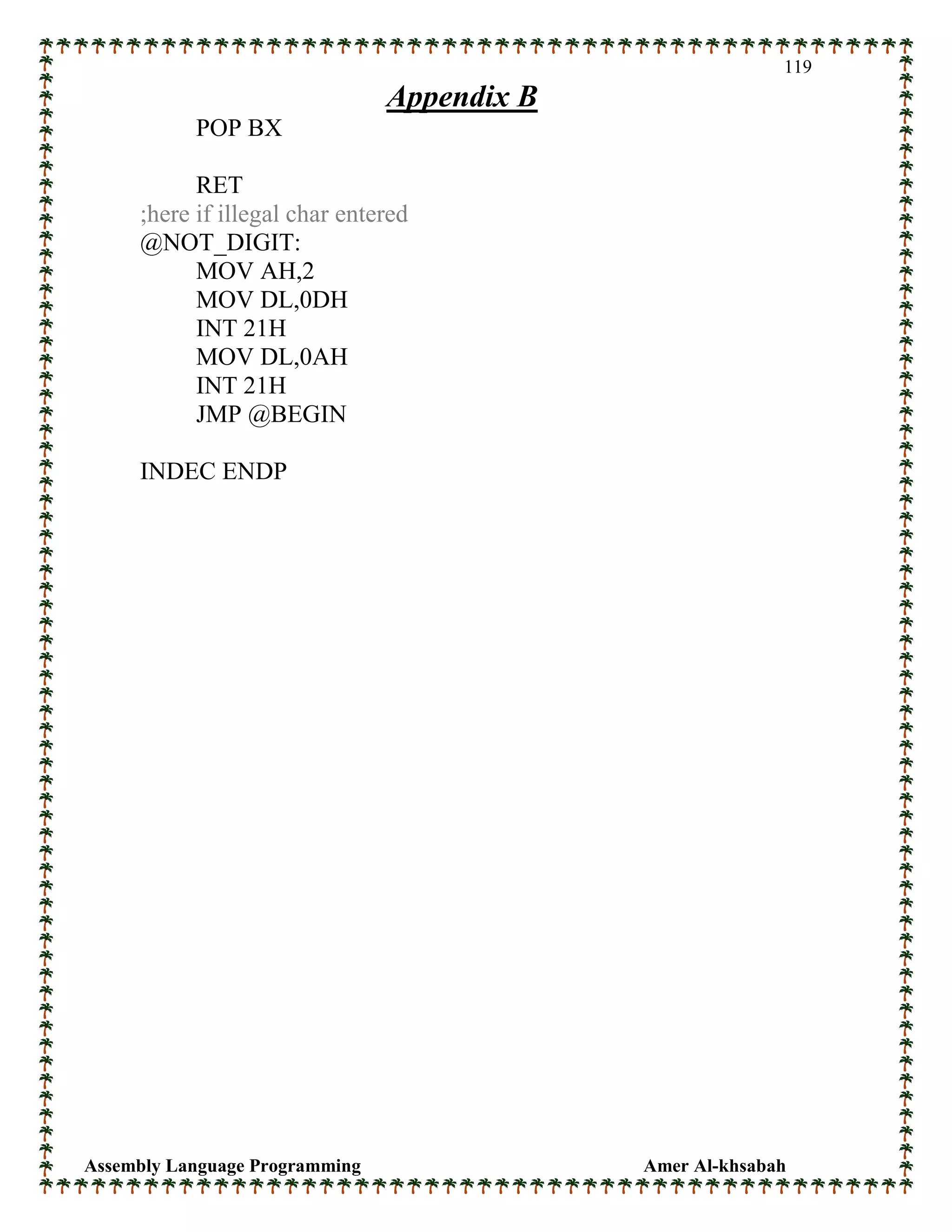 Assembly Language Programming Amer Al-khsabah
119
Appendix B
POP BX
RET
;here if illegal char entered
@NOT_DIGIT:
MOV AH,2
MOV DL,0DH
INT 21H
MOV DL,0AH
INT 21H
JMP @BEGIN
INDEC ENDP
 