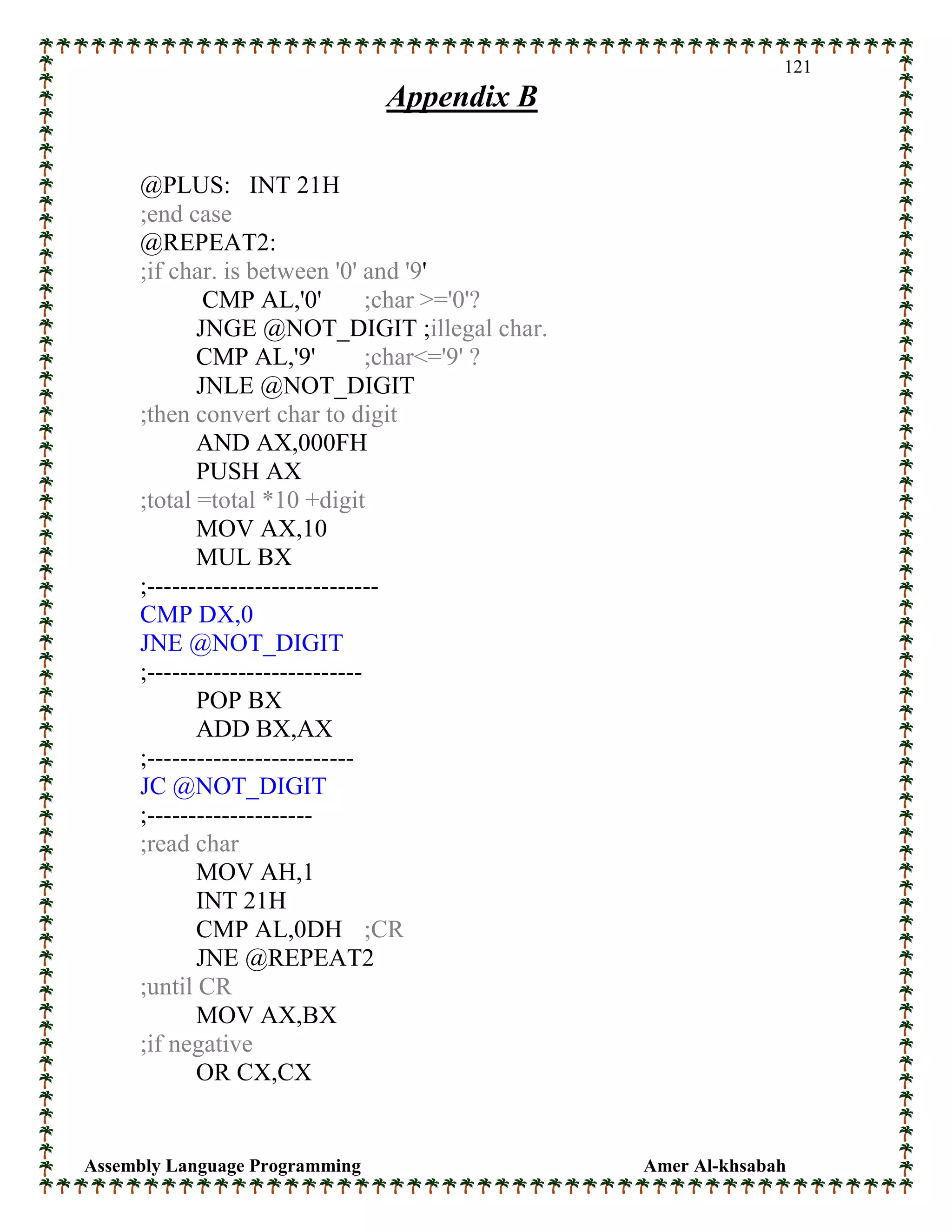 Assembly Language Programming Amer Al-khsabah
121
Appendix B
@PLUS: INT 21H
;end case
@REPEAT2:
;if char. is between '0' and '9'
CMP AL,'0' ;char >='0'?
JNGE @NOT_DIGIT ;illegal char.
CMP AL,'9' ;char<='9' ?
JNLE @NOT_DIGIT
;then convert char to digit
AND AX,000FH
PUSH AX
;total =total *10 +digit
MOV AX,10
MUL BX
;----------------------------
CMP DX,0
JNE @NOT_DIGIT
;--------------------------
POP BX
ADD BX,AX
;-------------------------
JC @NOT_DIGIT
;--------------------
;read char
MOV AH,1
INT 21H
CMP AL,0DH ;CR
JNE @REPEAT2
;until CR
MOV AX,BX
;if negative
OR CX,CX
 