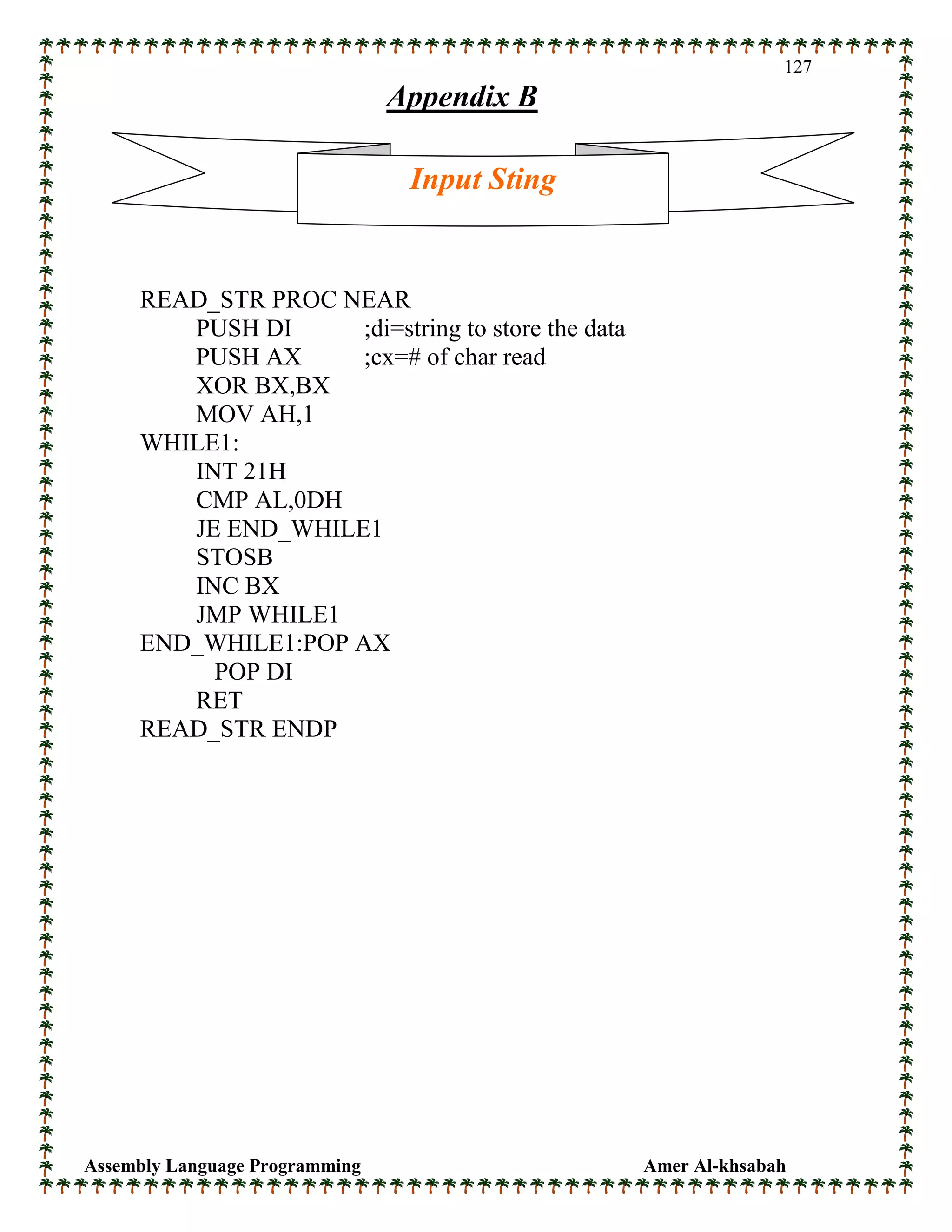 Assembly Language Programming Amer Al-khsabah
127
Appendix B
READ_STR PROC NEAR
PUSH DI ;di=string to store the data
PUSH AX ;cx=# of char read
XOR BX,BX
MOV AH,1
WHILE1:
INT 21H
CMP AL,0DH
JE END_WHILE1
STOSB
INC BX
JMP WHILE1
END_WHILE1:POP AX
POP DI
RET
READ_STR ENDP
Input Sting
 