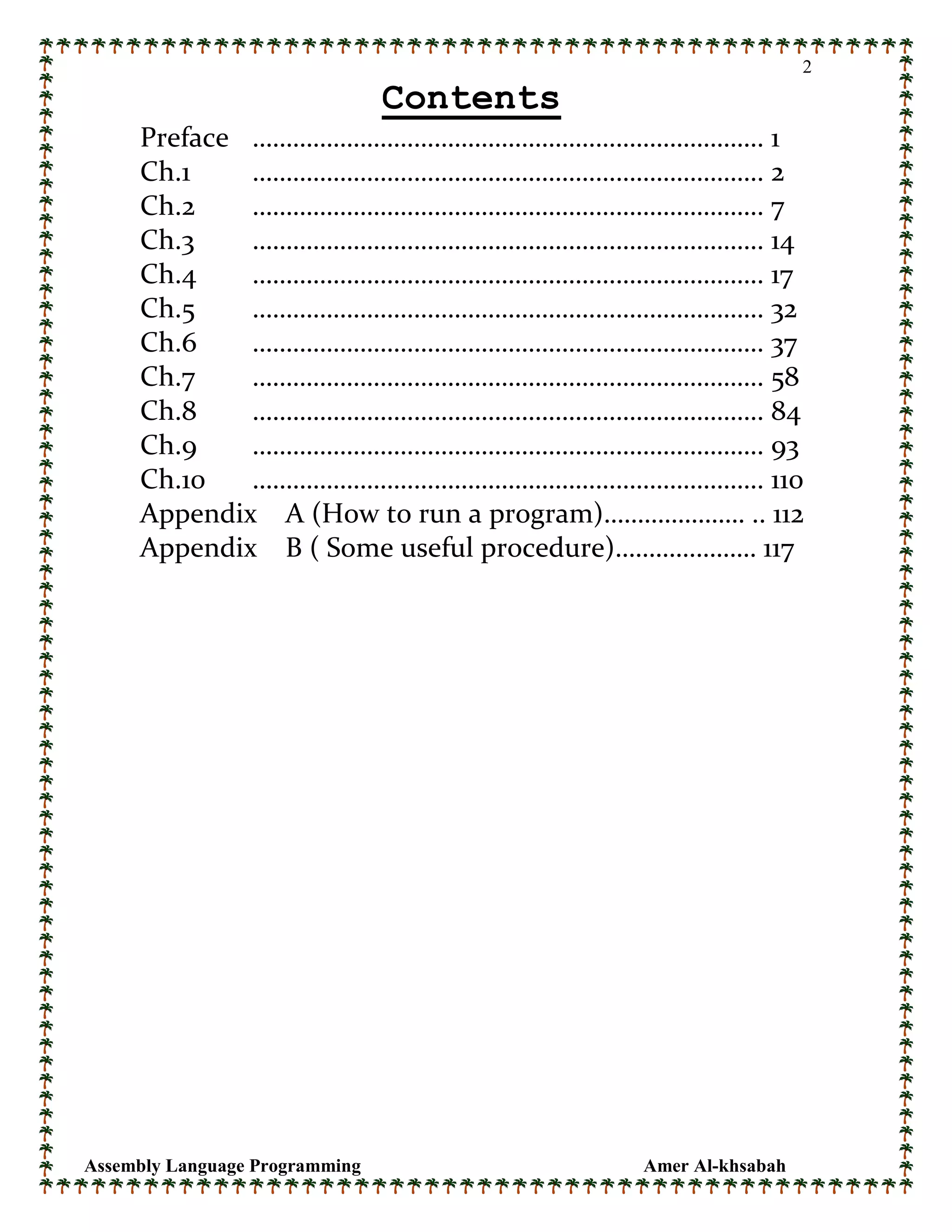 Assembly Language Programming Amer Al-khsabah
2
Contents
Preface …………………………………………………………………. 1
Ch.1 …………………………………………………………………. 2
Ch.2 …………………………………………………………………. 7
Ch.3 …………………………………………………………………. 14
Ch.4 …………………………………………………………………. 17
Ch.5 …………………………………………………………………. 32
Ch.6 …………………………………………………………………. 37
Ch.7 …………………………………………………………………. 58
Ch.8 …………………………………………………………………. 84
Ch.9 …………………………………………………………………. 93
Ch.10 …………………………………………………………………. 110
Appendix A (How to run a program)………………… .. 112
Appendix B ( Some useful procedure)………………… 117
 