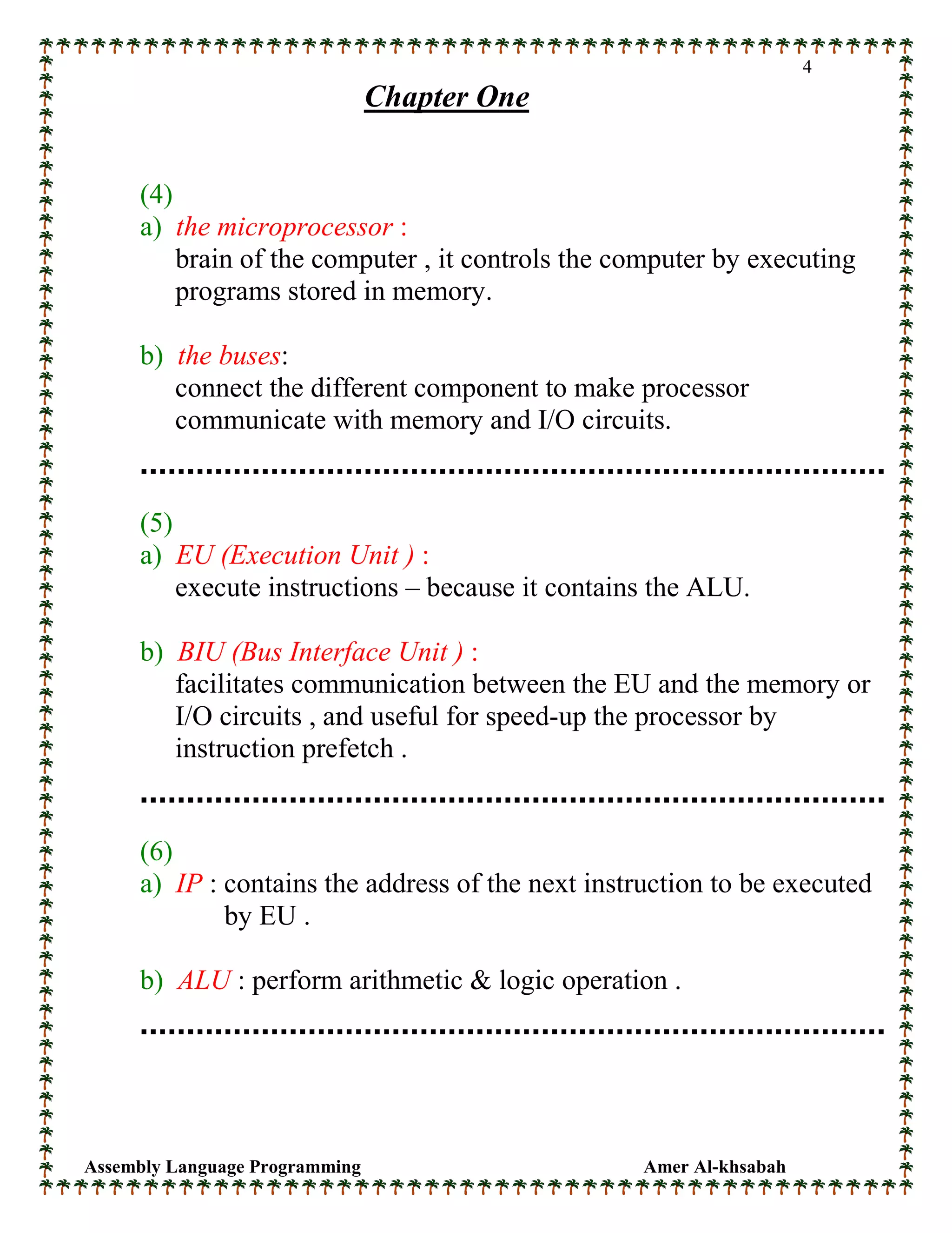 Assembly Language Programming Amer Al-khsabah
4
Chapter One
(4)
a) the microprocessor :
brain of the computer , it controls the computer by executing
programs stored in memory.
b) the buses:
connect the different component to make processor
communicate with memory and I/O circuits.
(5)
a) EU (Execution Unit ) :
execute instructions – because it contains the ALU.
b) BIU (Bus Interface Unit ) :
facilitates communication between the EU and the memory or
I/O circuits , and useful for speed-up the processor by
instruction prefetch .
(6)
a) IP : contains the address of the next instruction to be executed
by EU .
b) ALU : perform arithmetic & logic operation .
 