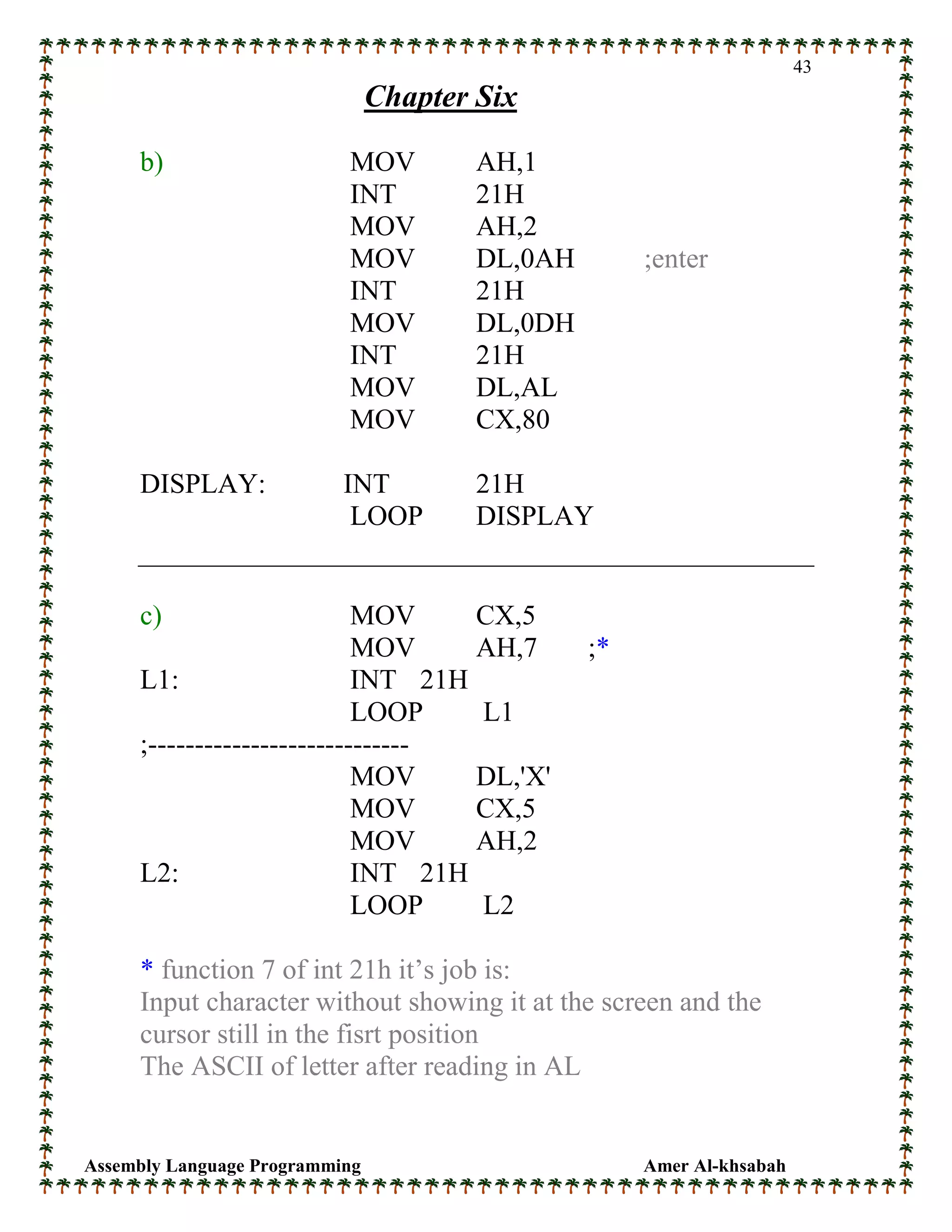 Assembly Language Programming Amer Al-khsabah
43
Chapter Six
b) MOV AH,1
INT 21H
MOV AH,2
MOV DL,0AH ;enter
INT 21H
MOV DL,0DH
INT 21H
MOV DL,AL
MOV CX,80
DISPLAY: INT 21H
LOOP DISPLAY
c) MOV CX,5
MOV AH,7 ;*
L1: INT 21H
LOOP L1
;----------------------------
MOV DL,'X'
MOV CX,5
MOV AH,2
L2: INT 21H
LOOP L2
* function 7 of int 21h it’s job is:
Input character without showing it at the screen and the
cursor still in the fisrt position
The ASCII of letter after reading in AL
 
