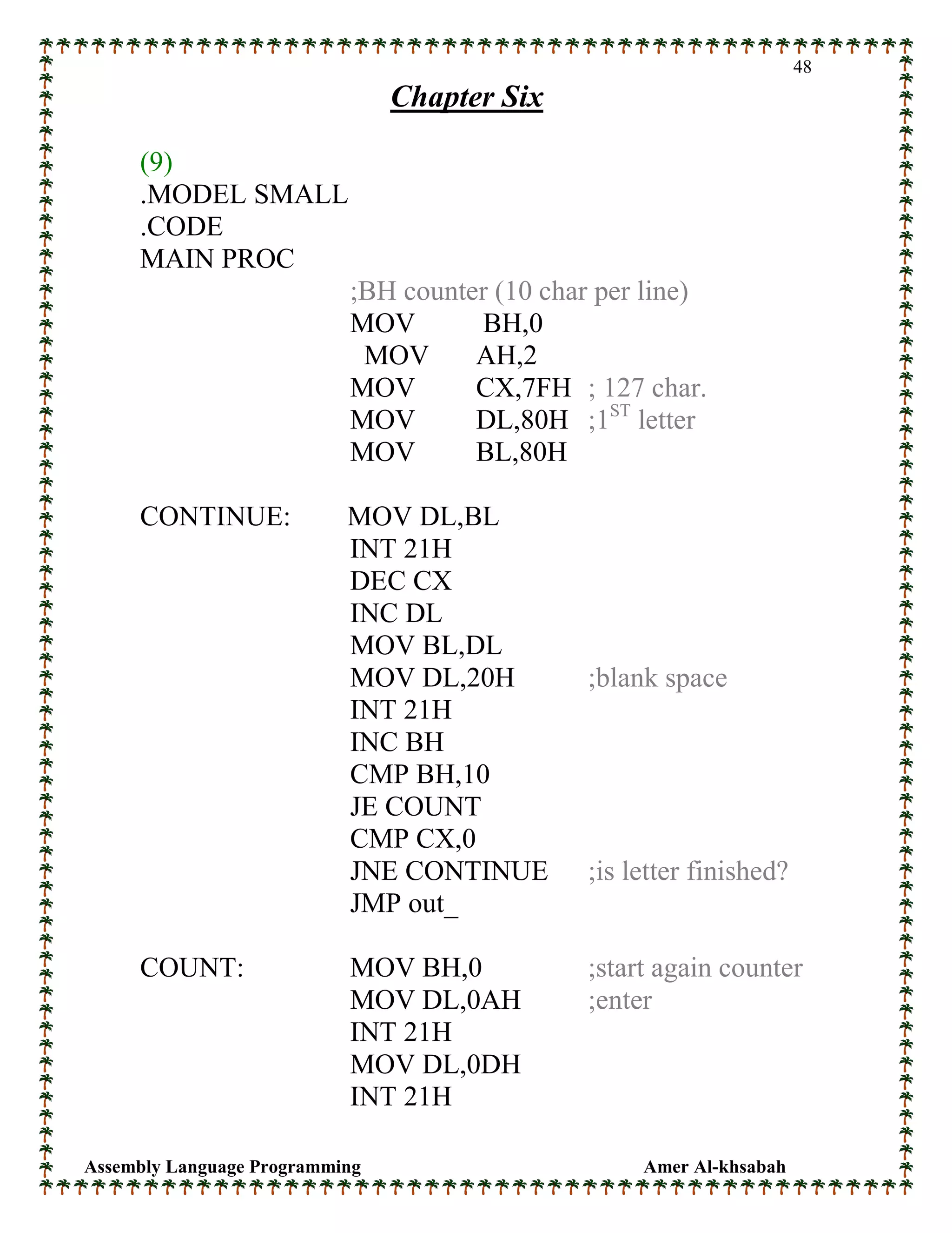 Assembly Language Programming Amer Al-khsabah
48
Chapter Six
(9)
.MODEL SMALL
.CODE
MAIN PROC
;BH counter (10 char per line)
MOV BH,0
MOV AH,2
MOV CX,7FH ; 127 char.
MOV DL,80H ;1ST
letter
MOV BL,80H
CONTINUE: MOV DL,BL
INT 21H
DEC CX
INC DL
MOV BL,DL
MOV DL,20H ;blank space
INT 21H
INC BH
CMP BH,10
JE COUNT
CMP CX,0
JNE CONTINUE ;is letter finished?
JMP out_
COUNT: MOV BH,0 ;start again counter
MOV DL,0AH ;enter
INT 21H
MOV DL,0DH
INT 21H
 