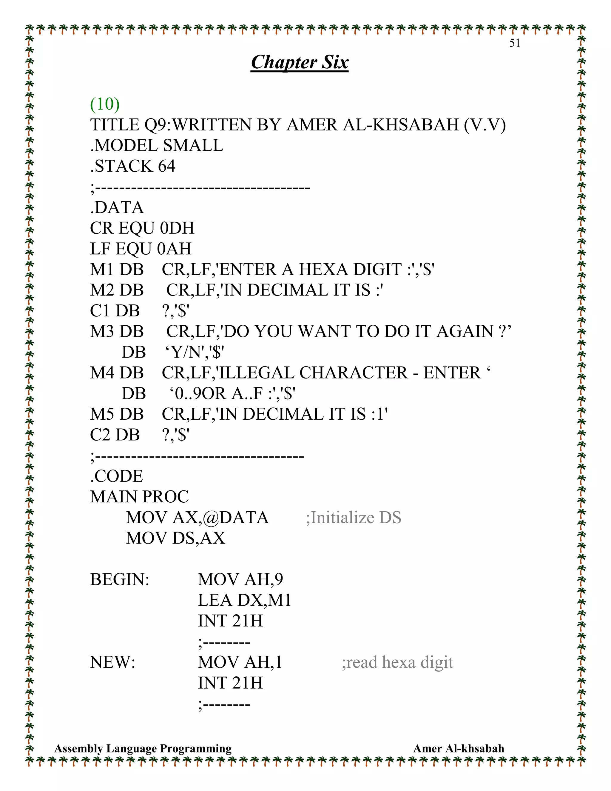 Assembly Language Programming Amer Al-khsabah
51
Chapter Six
(10)
TITLE Q9:WRITTEN BY AMER AL-KHSABAH (V.V)
.MODEL SMALL
.STACK 64
;------------------------------------
.DATA
CR EQU 0DH
LF EQU 0AH
M1 DB CR,LF,'ENTER A HEXA DIGIT :','$'
M2 DB CR,LF,'IN DECIMAL IT IS :'
C1 DB ?,'$'
M3 DB CR,LF,'DO YOU WANT TO DO IT AGAIN ?’
DB ‘Y/N','$'
M4 DB CR,LF,'ILLEGAL CHARACTER - ENTER ‘
DB ‘0..9OR A..F :','$'
M5 DB CR,LF,'IN DECIMAL IT IS :1'
C2 DB ?,'$'
;-----------------------------------
.CODE
MAIN PROC
MOV AX,@DATA ;Initialize DS
MOV DS,AX
BEGIN: MOV AH,9
LEA DX,M1
INT 21H
;--------
NEW: MOV AH,1 ;read hexa digit
INT 21H
;--------
 