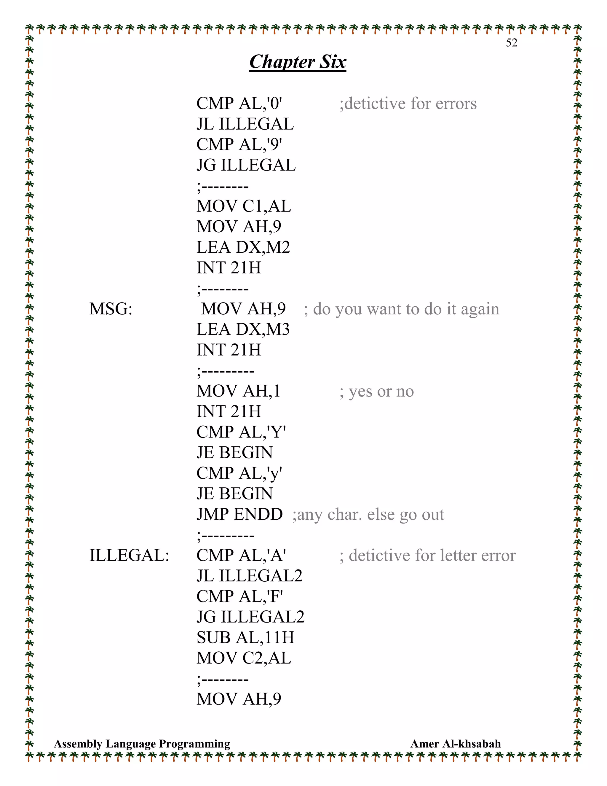 Assembly Language Programming Amer Al-khsabah
52
Chapter Six
CMP AL,'0' ;detictive for errors
JL ILLEGAL
CMP AL,'9'
JG ILLEGAL
;--------
MOV C1,AL
MOV AH,9
LEA DX,M2
INT 21H
;--------
MSG: MOV AH,9 ; do you want to do it again
LEA DX,M3
INT 21H
;---------
MOV AH,1 ; yes or no
INT 21H
CMP AL,'Y'
JE BEGIN
CMP AL,'y'
JE BEGIN
JMP ENDD ;any char. else go out
;---------
ILLEGAL: CMP AL,'A' ; detictive for letter error
JL ILLEGAL2
CMP AL,'F'
JG ILLEGAL2
SUB AL,11H
MOV C2,AL
;--------
MOV AH,9
 