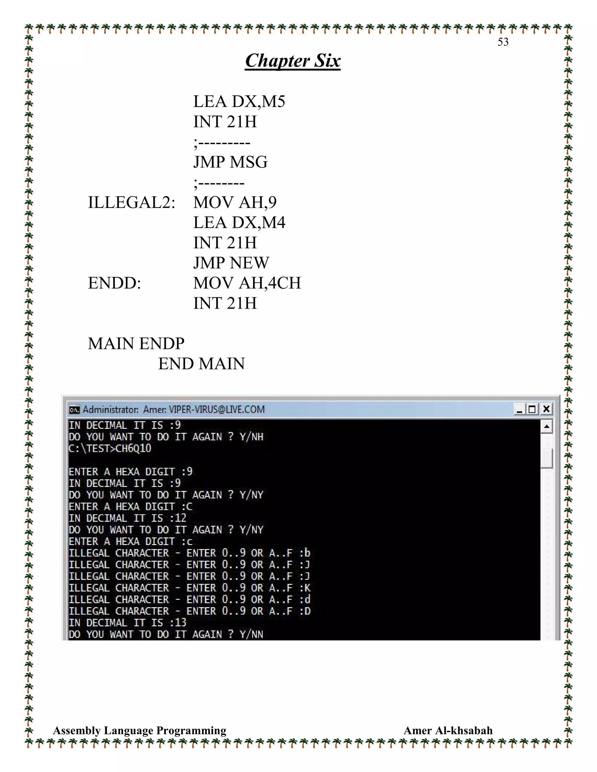 Assembly Language Programming Amer Al-khsabah
53
Chapter Six
LEA DX,M5
INT 21H
;---------
JMP MSG
;--------
ILLEGAL2: MOV AH,9
LEA DX,M4
INT 21H
JMP NEW
ENDD: MOV AH,4CH
INT 21H
MAIN ENDP
END MAIN
 