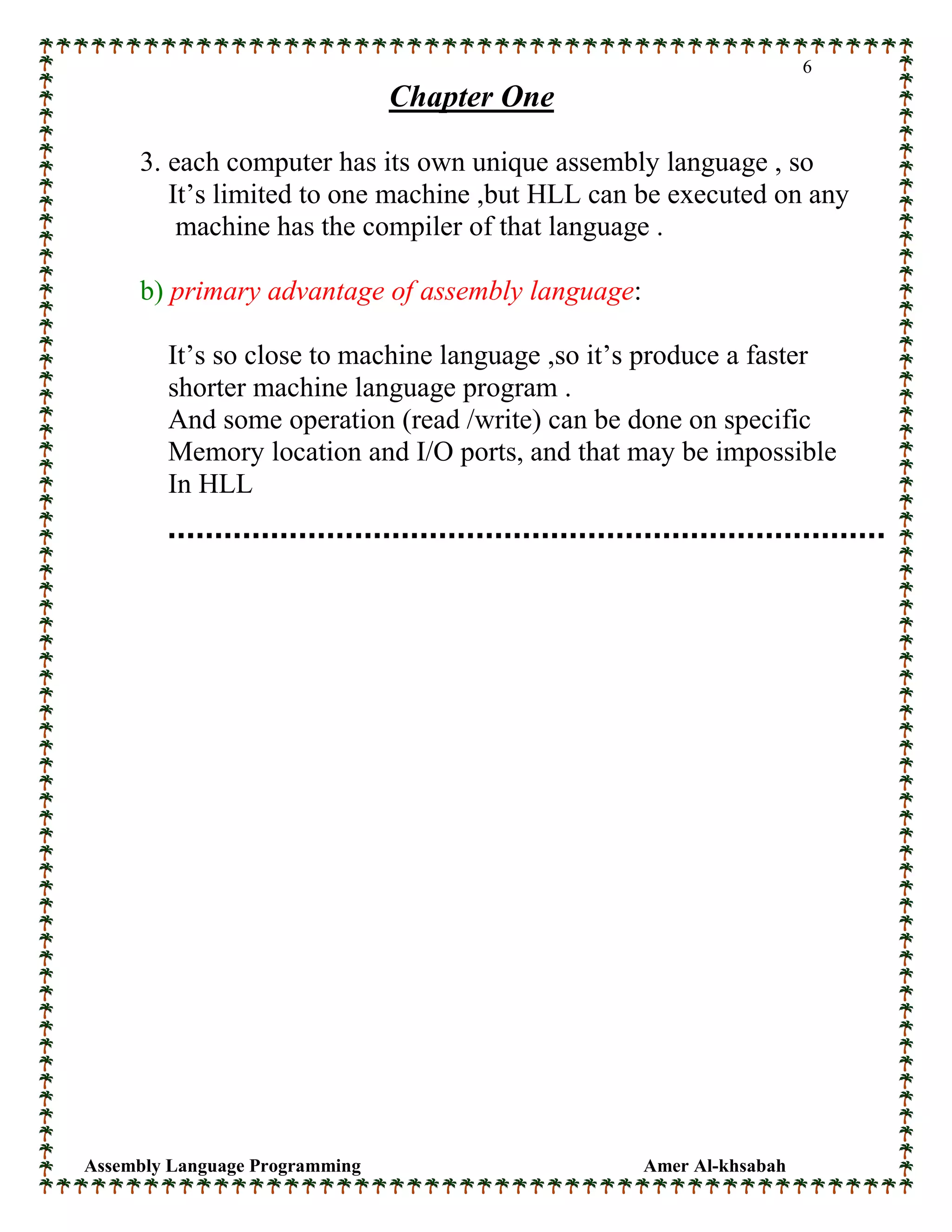 Assembly Language Programming Amer Al-khsabah
6
Chapter One
3. each computer has its own unique assembly language , so
It’s limited to one machine ,but HLL can be executed on any
machine has the compiler of that language .
b) primary advantage of assembly language:
It’s so close to machine language ,so it’s produce a faster
shorter machine language program .
And some operation (read /write) can be done on specific
Memory location and I/O ports, and that may be impossible
In HLL
 
