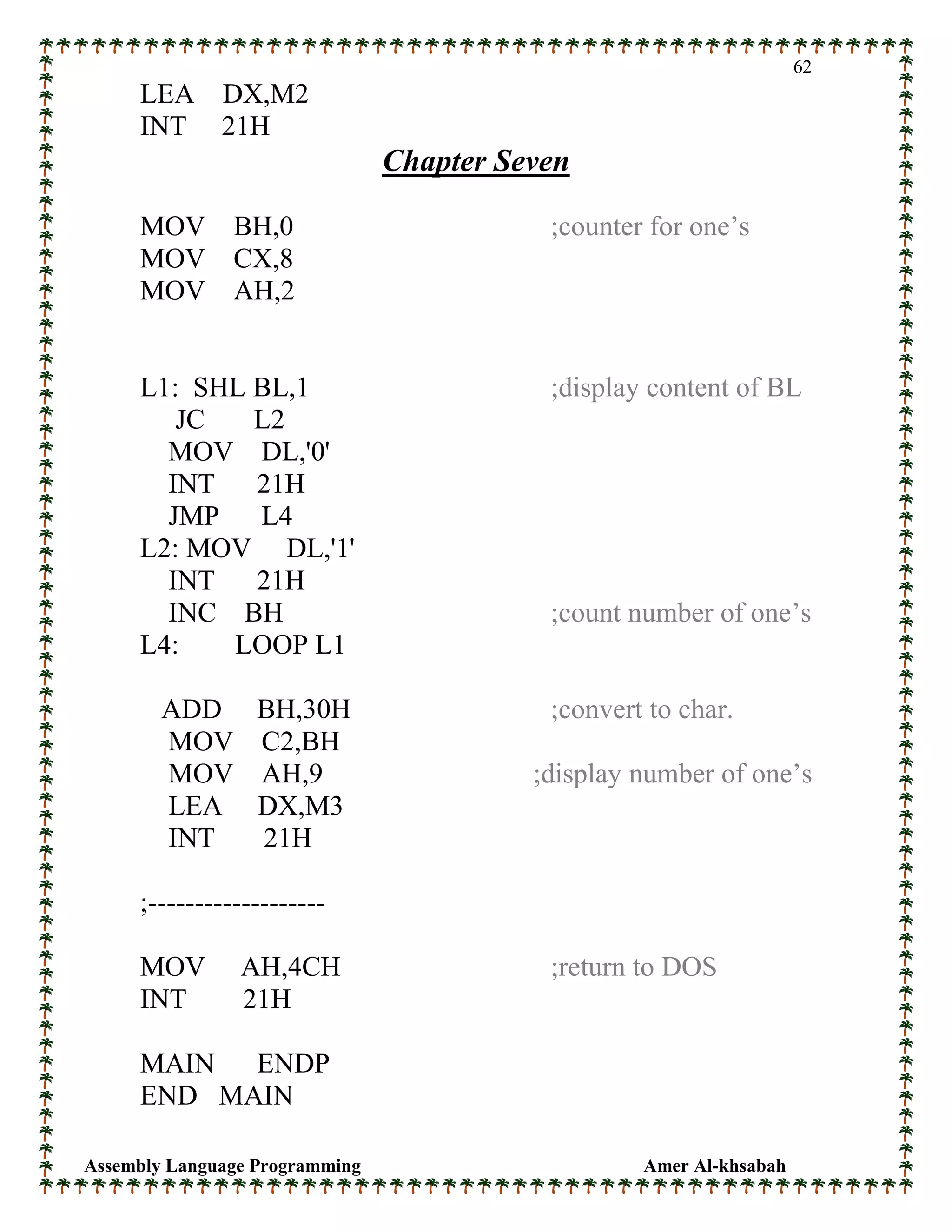 Assembly Language Programming Amer Al-khsabah
62
LEA DX,M2
INT 21H
Chapter Seven
MOV BH,0 ;counter for one’s
MOV CX,8
MOV AH,2
L1: SHL BL,1 ;display content of BL
JC L2
MOV DL,'0'
INT 21H
JMP L4
L2: MOV DL,'1'
INT 21H
INC BH ;count number of one’s
L4: LOOP L1
ADD BH,30H ;convert to char.
MOV C2,BH
MOV AH,9 ;display number of one’s
LEA DX,M3
INT 21H
;-------------------
MOV AH,4CH ;return to DOS
INT 21H
MAIN ENDP
END MAIN
 