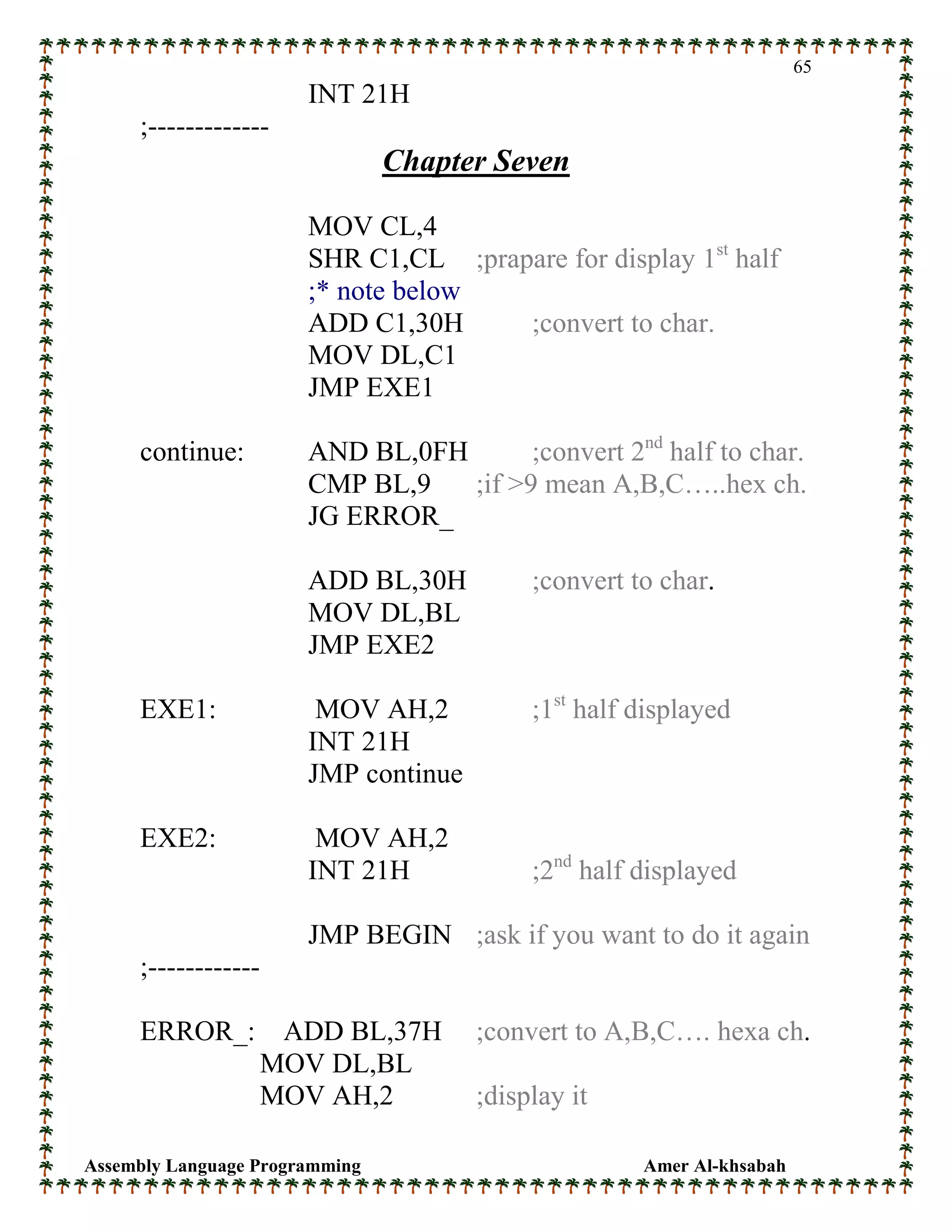 Assembly Language Programming Amer Al-khsabah
65
INT 21H
;-------------
Chapter Seven
MOV CL,4
SHR C1,CL ;prapare for display 1st
half
;* note below
ADD C1,30H ;convert to char.
MOV DL,C1
JMP EXE1
continue: AND BL,0FH ;convert 2nd
half to char.
CMP BL,9 ;if >9 mean A,B,C…..hex ch.
JG ERROR_
ADD BL,30H ;convert to char.
MOV DL,BL
JMP EXE2
EXE1: MOV AH,2 ;1st
half displayed
INT 21H
JMP continue
EXE2: MOV AH,2
INT 21H ;2nd
half displayed
JMP BEGIN ;ask if you want to do it again
;------------
ERROR_: ADD BL,37H ;convert to A,B,C…. hexa ch.
MOV DL,BL
MOV AH,2 ;display it
 